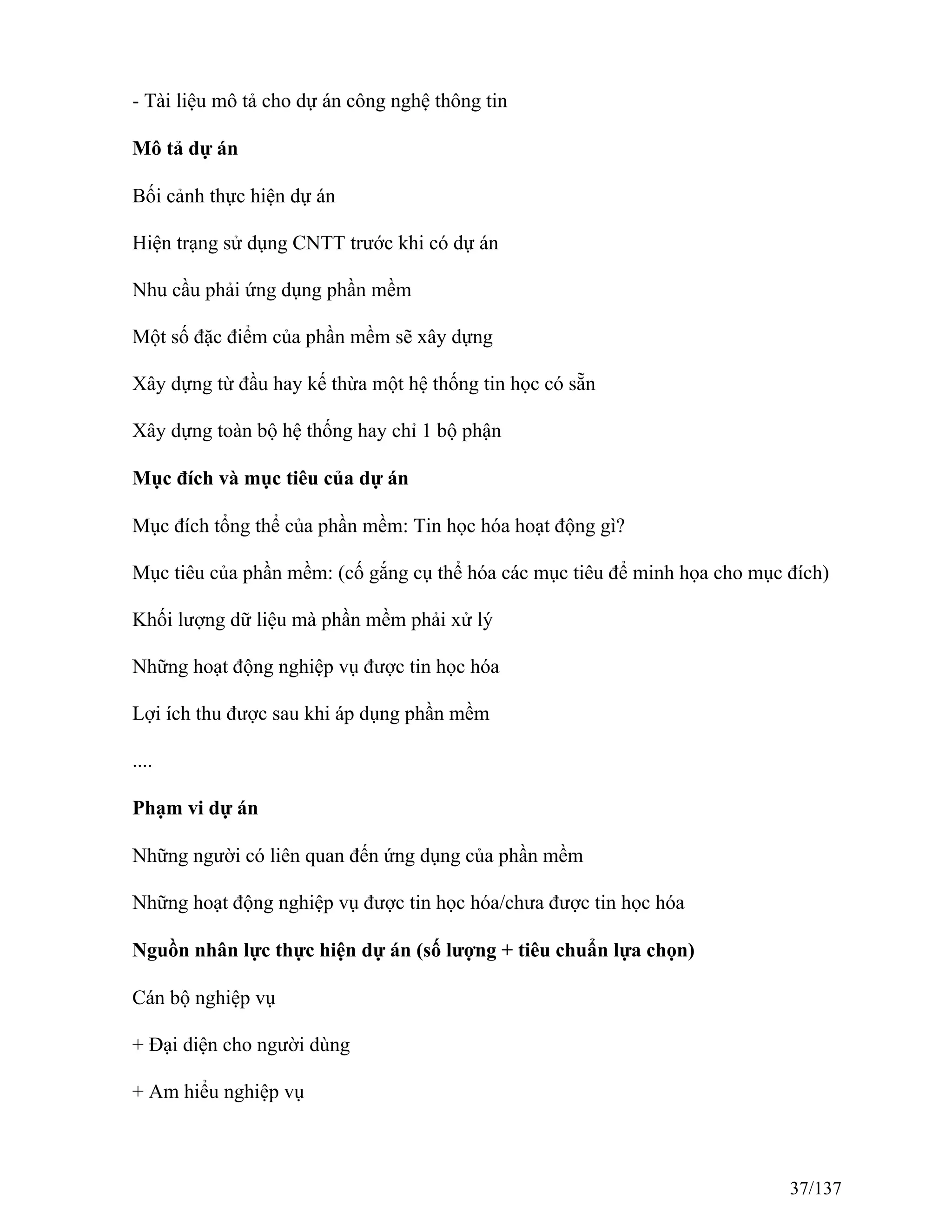 - Tài liệu mô tả cho dự án công nghệ thông tin
Mô tả dự án
Bối cảnh thực hiện dự án
Hiện trạng sử dụng CNTT trước khi có dự án
Nhu cầu phải ứng dụng phần mềm
Một số đặc điểm của phần mềm sẽ xây dựng
Xây dựng từ đầu hay kế thừa một hệ thống tin học có sẵn
Xây dựng toàn bộ hệ thống hay chỉ 1 bộ phận
Mục đích và mục tiêu của dự án
Mục đích tổng thể của phần mềm: Tin học hóa hoạt động gì?
Mục tiêu của phần mềm: (cố gắng cụ thể hóa các mục tiêu để minh họa cho mục đích)
Khối lượng dữ liệu mà phần mềm phải xử lý
Những hoạt động nghiệp vụ được tin học hóa
Lợi ích thu được sau khi áp dụng phần mềm
....
Phạm vi dự án
Những người có liên quan đến ứng dụng của phần mềm
Những hoạt động nghiệp vụ được tin học hóa/chưa được tin học hóa
Nguồn nhân lực thực hiện dự án (số lượng + tiêu chuẩn lựa chọn)
Cán bộ nghiệp vụ
+ Đại diện cho người dùng
+ Am hiểu nghiệp vụ
37/137
 