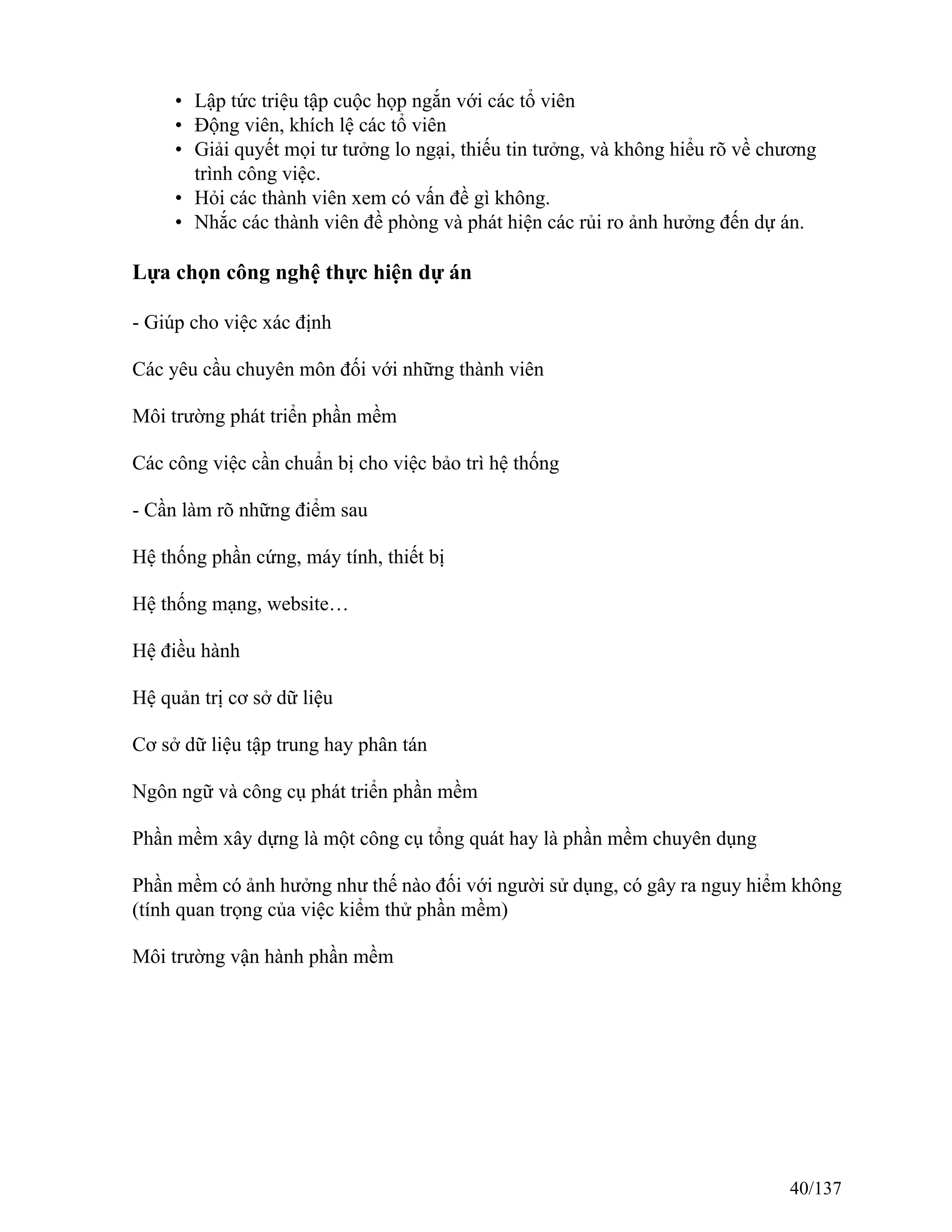 • Lập tức triệu tập cuộc họp ngắn với các tổ viên
• Động viên, khích lệ các tổ viên
• Giải quyết mọi tư tưởng lo ngại, thiếu tin tưởng, và không hiểu rõ về chương
trình công việc.
• Hỏi các thành viên xem có vấn đề gì không.
• Nhắc các thành viên đề phòng và phát hiện các rủi ro ảnh hưởng đến dự án.
Lựa chọn công nghệ thực hiện dự án
- Giúp cho việc xác định
Các yêu cầu chuyên môn đối với những thành viên
Môi trường phát triển phần mềm
Các công việc cần chuẩn bị cho việc bảo trì hệ thống
- Cần làm rõ những điểm sau
Hệ thống phần cứng, máy tính, thiết bị
Hệ thống mạng, website…
Hệ điều hành
Hệ quản trị cơ sở dữ liệu
Cơ sở dữ liệu tập trung hay phân tán
Ngôn ngữ và công cụ phát triển phần mềm
Phần mềm xây dựng là một công cụ tổng quát hay là phần mềm chuyên dụng
Phần mềm có ảnh hưởng như thế nào đối với người sử dụng, có gây ra nguy hiểm không
(tính quan trọng của việc kiểm thử phần mềm)
Môi trường vận hành phần mềm
40/137
 