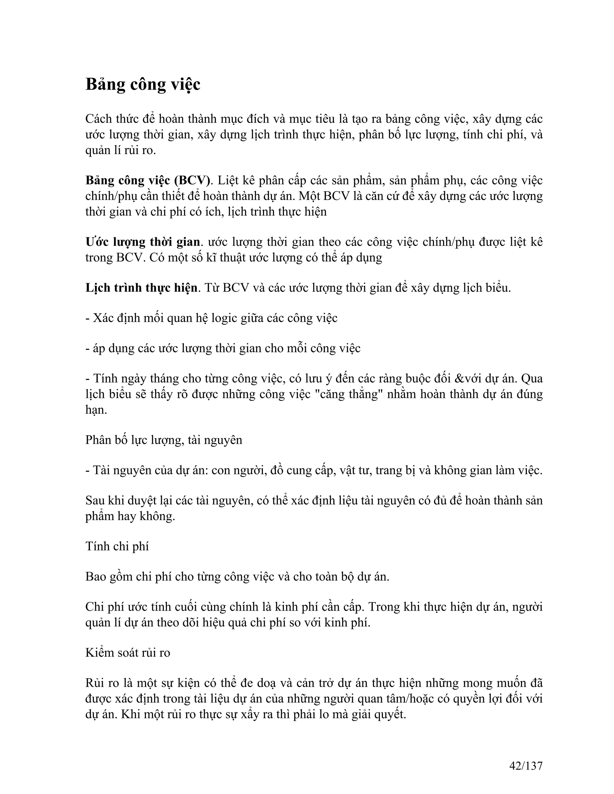 Bảng công việc
Cách thức để hoàn thành mục đích và mục tiêu là tạo ra bảng công việc, xây dựng các
ước lượng thời gian, xây dựng lịch trình thực hiện, phân bố lực lượng, tính chi phí, và
quản lí rủi ro.
Bảng công việc (BCV). Liệt kê phân cấp các sản phẩm, sản phẩm phụ, các công việc
chính/phụ cần thiết để hoàn thành dự án. Một BCV là căn cứ để xây dựng các ước lượng
thời gian và chi phí có ích, lịch trình thực hiện
Ước lượng thời gian. ước lượng thời gian theo các công việc chính/phụ được liệt kê
trong BCV. Có một số kĩ thuật ước lượng có thể áp dụng
Lịch trình thực hiện. Từ BCV và các ước lượng thời gian để xây dựng lịch biểu.
- Xác định mối quan hệ logic giữa các công việc
- áp dụng các ước lượng thời gian cho mỗi công việc
- Tính ngày tháng cho từng công việc, có lưu ý đến các ràng buộc đối &với dự án. Qua
lịch biểu sẽ thấy rõ được những công việc "căng thẳng" nhằm hoàn thành dự án đúng
hạn.
Phân bố lực lượng, tài nguyên
- Tài nguyên của dự án: con người, đồ cung cấp, vật tư, trang bị và không gian làm việc.
Sau khi duyệt lại các tài nguyên, có thể xác định liệu tài nguyên có đủ để hoàn thành sản
phẩm hay không.
Tính chi phí
Bao gồm chi phí cho từng công việc và cho toàn bộ dự án.
Chi phí ước tính cuối cùng chính là kinh phí cần cấp. Trong khi thực hiện dự án, người
quản lí dự án theo dõi hiệu quả chi phí so với kinh phí.
Kiểm soát rủi ro
Rủi ro là một sự kiện có thể đe doạ và cản trở dự án thực hiện những mong muốn đã
được xác định trong tài liệu dự án của những người quan tâm/hoặc có quyền lợi đối với
dự án. Khi một rủi ro thực sự xẩy ra thì phải lo mà giải quyết.
42/137
 