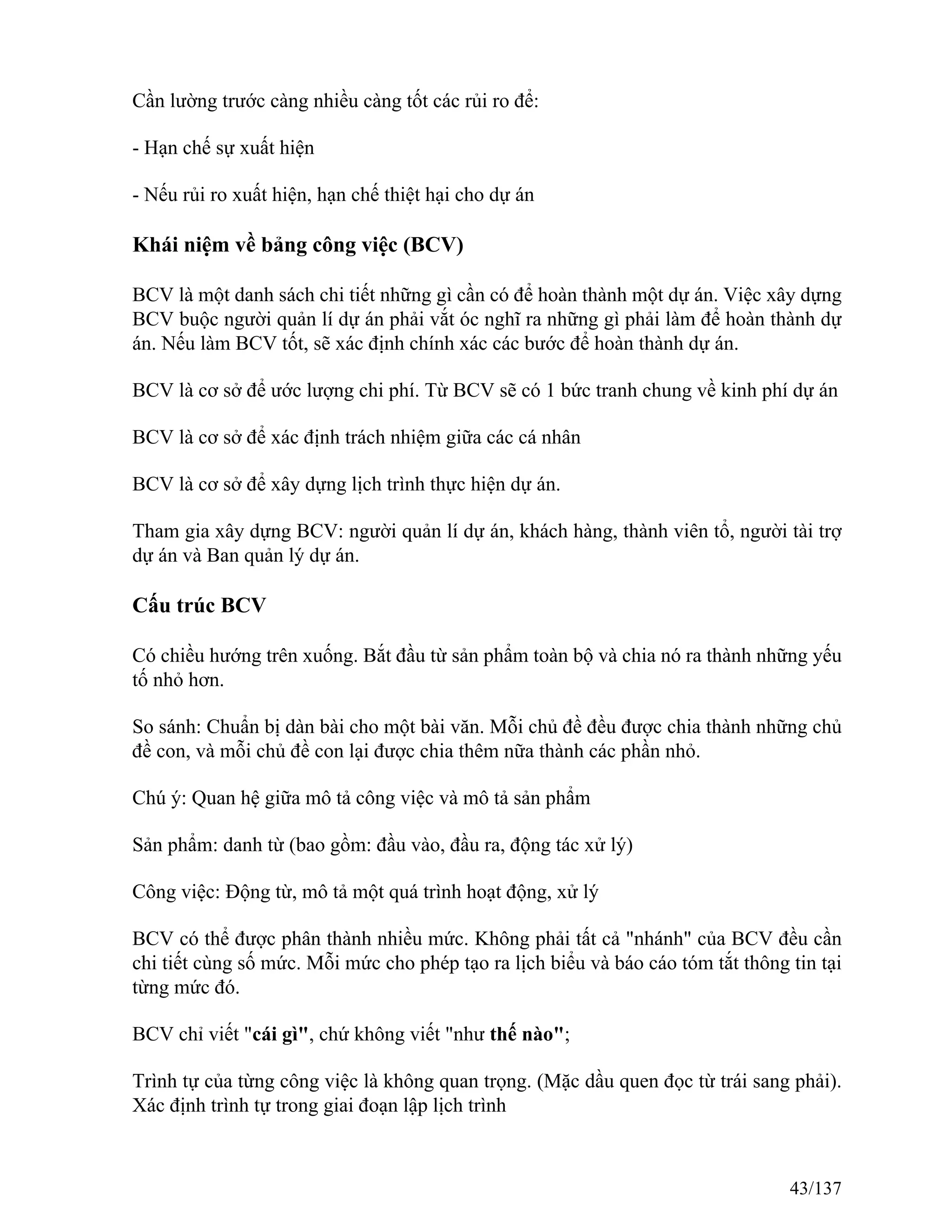 Cần lường trước càng nhiều càng tốt các rủi ro để:
- Hạn chế sự xuất hiện
- Nếu rủi ro xuất hiện, hạn chế thiệt hại cho dự án
Khái niệm về bảng công việc (BCV)
BCV là một danh sách chi tiết những gì cần có để hoàn thành một dự án. Việc xây dựng
BCV buộc người quản lí dự án phải vắt óc nghĩ ra những gì phải làm để hoàn thành dự
án. Nếu làm BCV tốt, sẽ xác định chính xác các bước để hoàn thành dự án.
BCV là cơ sở để ước lượng chi phí. Từ BCV sẽ có 1 bức tranh chung về kinh phí dự án
BCV là cơ sở để xác định trách nhiệm giữa các cá nhân
BCV là cơ sở để xây dựng lịch trình thực hiện dự án.
Tham gia xây dựng BCV: người quản lí dự án, khách hàng, thành viên tổ, người tài trợ
dự án và Ban quản lý dự án.
Cấu trúc BCV
Có chiều hướng trên xuống. Bắt đầu từ sản phẩm toàn bộ và chia nó ra thành những yếu
tố nhỏ hơn.
So sánh: Chuẩn bị dàn bài cho một bài văn. Mỗi chủ đề đều được chia thành những chủ
đề con, và mỗi chủ đề con lại được chia thêm nữa thành các phần nhỏ.
Chú ý: Quan hệ giữa mô tả công việc và mô tả sản phẩm
Sản phẩm: danh từ (bao gồm: đầu vào, đầu ra, động tác xử lý)
Công việc: Động từ, mô tả một quá trình hoạt động, xử lý
BCV có thể được phân thành nhiều mức. Không phải tất cả "nhánh" của BCV đều cần
chi tiết cùng số mức. Mỗi mức cho phép tạo ra lịch biểu và báo cáo tóm tắt thông tin tại
từng mức đó.
BCV chỉ viết "cái gì", chứ không viết "như thế nào";
Trình tự của từng công việc là không quan trọng. (Mặc dầu quen đọc từ trái sang phải).
Xác định trình tự trong giai đoạn lập lịch trình
43/137
 