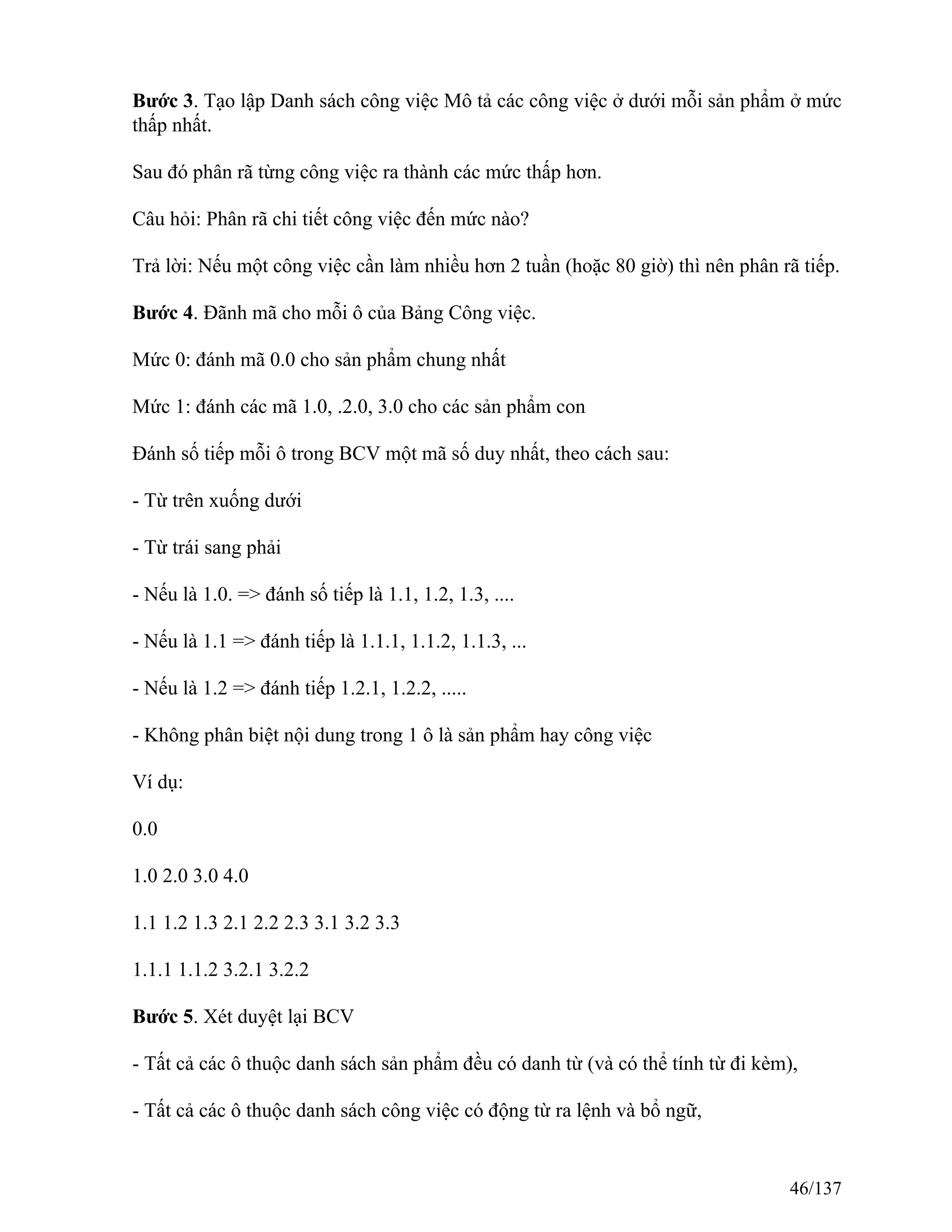 Bước 3. Tạo lập Danh sách công việc Mô tả các công việc ở dưới mỗi sản phẩm ở mức
thấp nhất.
Sau đó phân rã từng công việc ra thành các mức thấp hơn.
Câu hỏi: Phân rã chi tiết công việc đến mức nào?
Trả lời: Nếu một công việc cần làm nhiều hơn 2 tuần (hoặc 80 giờ) thì nên phân rã tiếp.
Bước 4. Đãnh mã cho mỗi ô của Bảng Công việc.
Mức 0: đánh mã 0.0 cho sản phẩm chung nhất
Mức 1: đánh các mã 1.0, .2.0, 3.0 cho các sản phẩm con
Đánh số tiếp mỗi ô trong BCV một mã số duy nhất, theo cách sau:
- Từ trên xuống dưới
- Từ trái sang phải
- Nếu là 1.0. => đánh số tiếp là 1.1, 1.2, 1.3, ....
- Nếu là 1.1 => đánh tiếp là 1.1.1, 1.1.2, 1.1.3, ...
- Nếu là 1.2 => đánh tiếp 1.2.1, 1.2.2, .....
- Không phân biệt nội dung trong 1 ô là sản phẩm hay công việc
Ví dụ:
0.0
1.0 2.0 3.0 4.0
1.1 1.2 1.3 2.1 2.2 2.3 3.1 3.2 3.3
1.1.1 1.1.2 3.2.1 3.2.2
Bước 5. Xét duyệt lại BCV
- Tất cả các ô thuộc danh sách sản phẩm đều có danh từ (và có thể tính từ đi kèm),
- Tất cả các ô thuộc danh sách công việc có động từ ra lệnh và bổ ngữ,
46/137
 