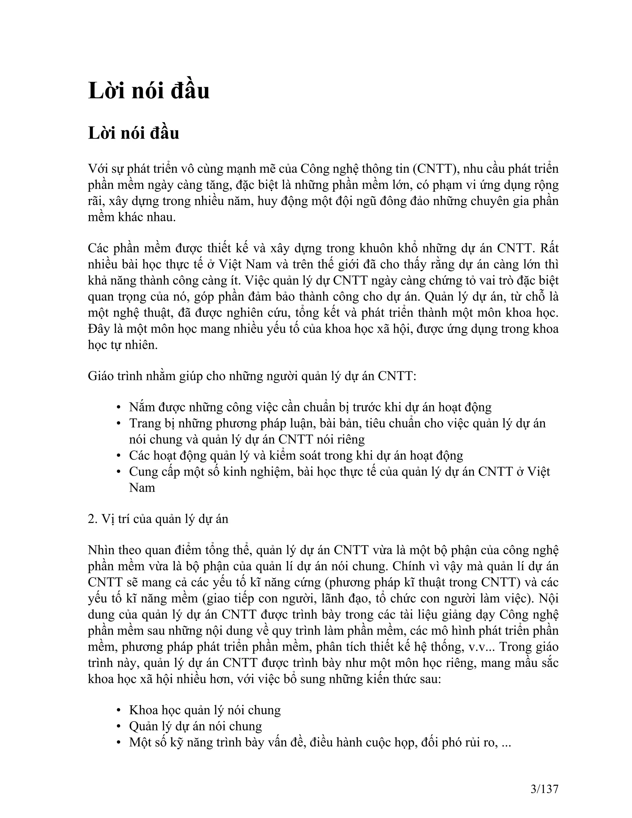 Lời nói đầu
Lời nói đầu
Với sự phát triển vô cùng mạnh mẽ của Công nghệ thông tin (CNTT), nhu cầu phát triển
phần mềm ngày càng tăng, đặc biệt là những phần mềm lớn, có phạm vi ứng dụng rộng
rãi, xây dựng trong nhiều năm, huy động một đội ngũ đông đảo những chuyên gia phần
mềm khác nhau.
Các phần mềm được thiết kế và xây dựng trong khuôn khổ những dự án CNTT. Rất
nhiều bài học thực tế ở Việt Nam và trên thế giới đã cho thấy rằng dự án càng lớn thì
khả năng thành công càng ít. Việc quản lý dự CNTT ngày càng chứng tỏ vai trò đặc biệt
quan trọng của nó, góp phần đảm bảo thành công cho dự án. Quản lý dự án, từ chỗ là
một nghệ thuật, đã được nghiên cứu, tổng kết và phát triển thành một môn khoa học.
Đây là một môn học mang nhiều yếu tố của khoa học xã hội, được ứng dụng trong khoa
học tự nhiên.
Giáo trình nhằm giúp cho những người quản lý dự án CNTT:
• Nắm được những công việc cần chuẩn bị trước khi dự án hoạt động
• Trang bị những phương pháp luận, bài bản, tiêu chuẩn cho việc quản lý dự án
nói chung và quản lý dự án CNTT nói riêng
• Các hoạt động quản lý và kiểm soát trong khi dự án hoạt động
• Cung cấp một số kinh nghiệm, bài học thực tế của quản lý dự án CNTT ở Việt
Nam
2. Vị trí của quản lý dự án
Nhìn theo quan điểm tổng thể, quản lý dự án CNTT vừa là một bộ phận của công nghệ
phần mềm vừa là bộ phận của quản lí dự án nói chung. Chính vì vậy mà quản lí dự án
CNTT sẽ mang cả các yếu tố kĩ năng cứng (phương pháp kĩ thuật trong CNTT) và các
yếu tố kĩ năng mềm (giao tiếp con người, lãnh đạo, tổ chức con người làm việc). Nội
dung của quản lý dự án CNTT được trình bày trong các tài liệu giảng dạy Công nghệ
phần mềm sau những nội dung về quy trình làm phần mềm, các mô hình phát triển phần
mềm, phương pháp phát triển phần mềm, phân tích thiết kế hệ thống, v.v... Trong giáo
trình này, quản lý dự án CNTT được trình bày như một môn học riêng, mang mầu sắc
khoa học xã hội nhiều hơn, với việc bổ sung những kiến thức sau:
• Khoa học quản lý nói chung
• Quản lý dự án nói chung
• Một số kỹ năng trình bày vấn đề, điều hành cuộc họp, đối phó rủi ro, ...
3/137
 