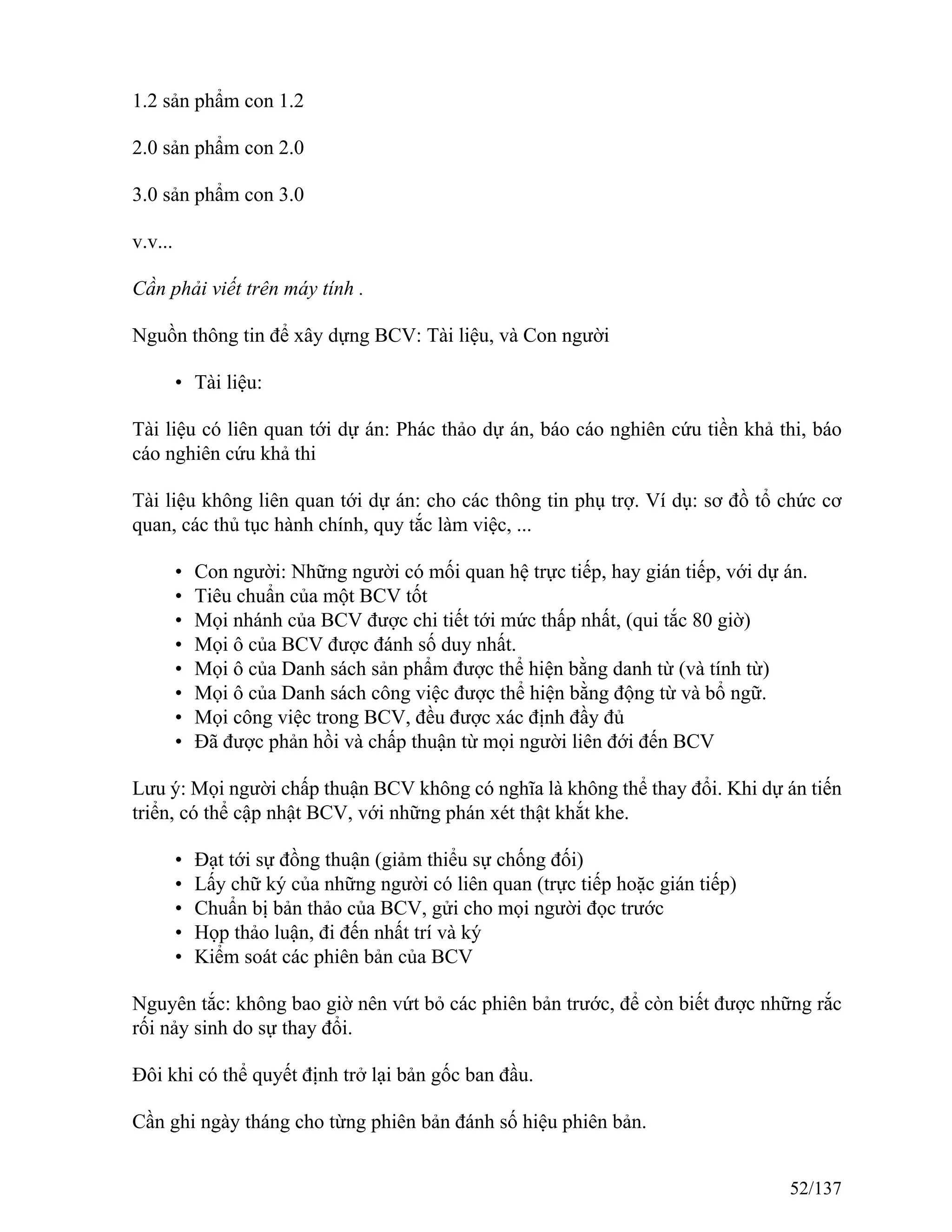 1.2 sản phẩm con 1.2
2.0 sản phẩm con 2.0
3.0 sản phẩm con 3.0
v.v...
Cần phải viết trên máy tính .
Nguồn thông tin để xây dựng BCV: Tài liệu, và Con người
• Tài liệu:
Tài liệu có liên quan tới dự án: Phác thảo dự án, báo cáo nghiên cứu tiền khả thi, báo
cáo nghiên cứu khả thi
Tài liệu không liên quan tới dự án: cho các thông tin phụ trợ. Ví dụ: sơ đồ tổ chức cơ
quan, các thủ tục hành chính, quy tắc làm việc, ...
• Con người: Những người có mối quan hệ trực tiếp, hay gián tiếp, với dự án.
• Tiêu chuẩn của một BCV tốt
• Mọi nhánh của BCV được chi tiết tới mức thấp nhất, (qui tắc 80 giờ)
• Mọi ô của BCV được đánh số duy nhất.
• Mọi ô của Danh sách sản phẩm được thể hiện bằng danh từ (và tính từ)
• Mọi ô của Danh sách công việc được thể hiện bằng động từ và bổ ngữ.
• Mọi công việc trong BCV, đều được xác định đầy đủ
• Đã được phản hồi và chấp thuận từ mọi người liên đới đến BCV
Lưu ý: Mọi người chấp thuận BCV không có nghĩa là không thể thay đổi. Khi dự án tiến
triển, có thể cập nhật BCV, với những phán xét thật khắt khe.
• Đạt tới sự đồng thuận (giảm thiểu sự chống đối)
• Lấy chữ ký của những người có liên quan (trực tiếp hoặc gián tiếp)
• Chuẩn bị bản thảo của BCV, gửi cho mọi người đọc trước
• Họp thảo luận, đi đến nhất trí và ký
• Kiểm soát các phiên bản của BCV
Nguyên tắc: không bao giờ nên vứt bỏ các phiên bản trước, để còn biết được những rắc
rối nảy sinh do sự thay đổi.
Đôi khi có thể quyết định trở lại bản gốc ban đầu.
Cần ghi ngày tháng cho từng phiên bản đánh số hiệu phiên bản.
52/137
 