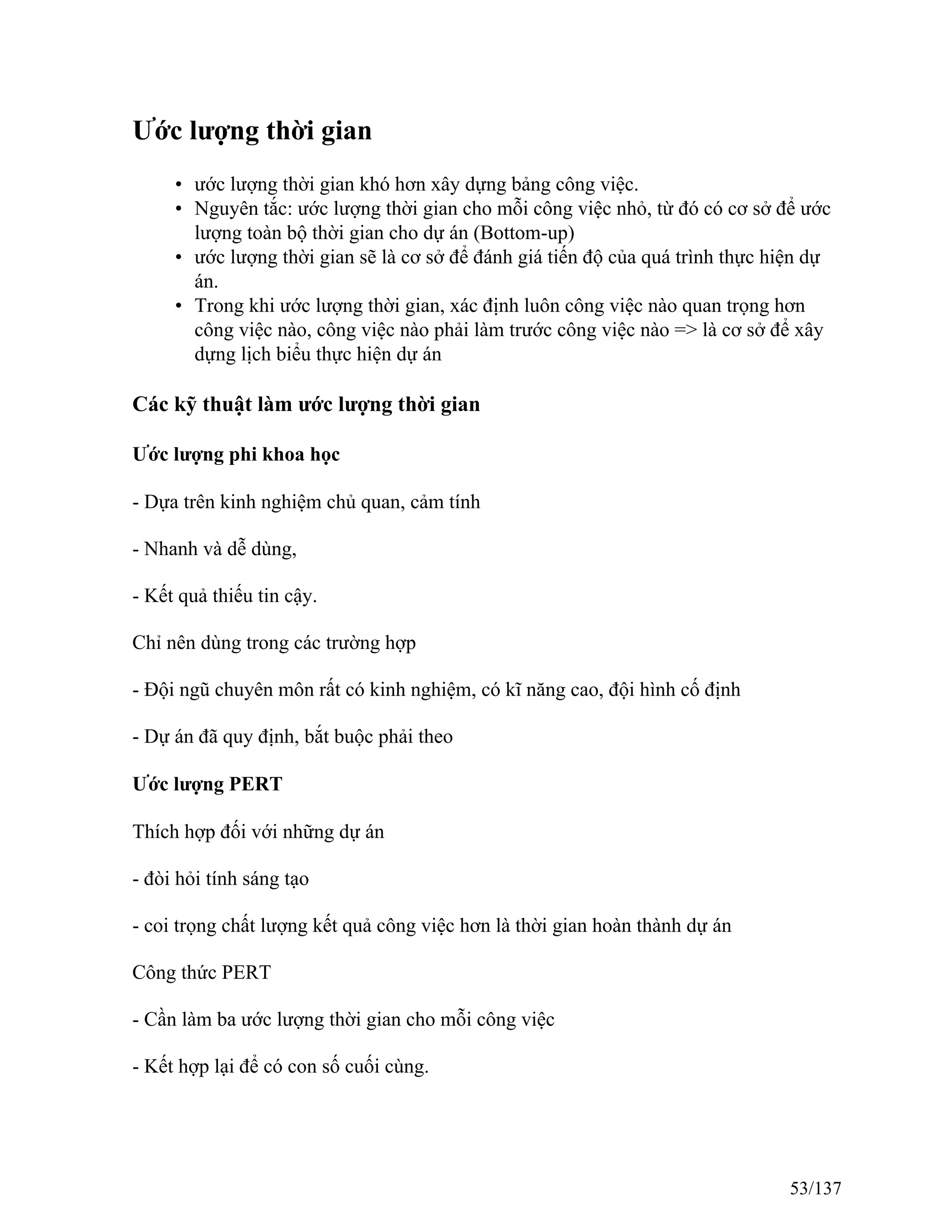 Ước lượng thời gian
• ước lượng thời gian khó hơn xây dựng bảng công việc.
• Nguyên tắc: ước lượng thời gian cho mỗi công việc nhỏ, từ đó có cơ sở để ước
lượng toàn bộ thời gian cho dự án (Bottom-up)
• ước lượng thời gian sẽ là cơ sở để đánh giá tiến độ của quá trình thực hiện dự
án.
• Trong khi ước lượng thời gian, xác định luôn công việc nào quan trọng hơn
công việc nào, công việc nào phải làm trước công việc nào => là cơ sở để xây
dựng lịch biểu thực hiện dự án
Các kỹ thuật làm ước lượng thời gian
Ước lượng phi khoa học
- Dựa trên kinh nghiệm chủ quan, cảm tính
- Nhanh và dễ dùng,
- Kết quả thiếu tin cậy.
Chỉ nên dùng trong các trường hợp
- Đội ngũ chuyên môn rất có kinh nghiệm, có kĩ năng cao, đội hình cố định
- Dự án đã quy định, bắt buộc phải theo
Ước lượng PERT
Thích hợp đối với những dự án
- đòi hỏi tính sáng tạo
- coi trọng chất lượng kết quả công việc hơn là thời gian hoàn thành dự án
Công thức PERT
- Cần làm ba ước lượng thời gian cho mỗi công việc
- Kết hợp lại để có con số cuối cùng.
53/137
 