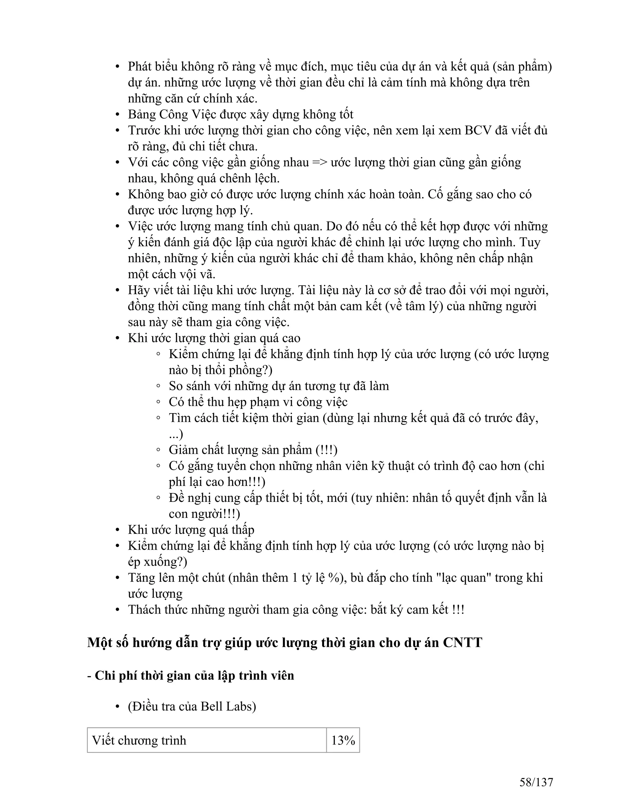 • Phát biểu không rõ ràng về mục đích, mục tiêu của dự án và kết quả (sản phẩm)
dự án. những ước lượng về thời gian đều chỉ là cảm tính mà không dựa trên
những căn cứ chính xác.
• Bảng Công Việc được xây dựng không tốt
• Trước khi ước lượng thời gian cho công việc, nên xem lại xem BCV đã viết đủ
rõ ràng, đủ chi tiết chưa.
• Với các công việc gần giống nhau => ước lượng thời gian cũng gần giống
nhau, không quá chênh lệch.
• Không bao giờ có được ước lượng chính xác hoàn toàn. Cố gắng sao cho có
được ước lượng hợp lý.
• Việc ước lượng mang tính chủ quan. Do đó nếu có thể kết hợp được với những
ý kiến đánh giá độc lập của người khác để chỉnh lại ước lượng cho mình. Tuy
nhiên, những ý kiến của người khác chỉ để tham khảo, không nên chấp nhận
một cách vội vã.
• Hãy viết tài liệu khi ước lượng. Tài liệu này là cơ sở để trao đổi với mọi người,
đồng thời cũng mang tính chất một bản cam kết (về tâm lý) của những người
sau này sẽ tham gia công việc.
• Khi ước lượng thời gian quá cao
◦ Kiểm chứng lại để khẳng định tính hợp lý của ước lượng (có ước lượng
nào bị thổi phồng?)
◦ So sánh với những dự án tương tự đã làm
◦ Có thể thu hẹp phạm vi công việc
◦ Tìm cách tiết kiệm thời gian (dùng lại nhưng kết quả đã có trước đây,
...)
◦ Giảm chất lượng sản phẩm (!!!)
◦ Có gắng tuyển chọn những nhân viên kỹ thuật có trình độ cao hơn (chi
phí lại cao hơn!!!)
◦ Đề nghị cung cấp thiết bị tốt, mới (tuy nhiên: nhân tố quyết định vẫn là
con người!!!)
• Khi ước lượng quá thấp
• Kiểm chứng lại để khẳng định tính hợp lý của ước lượng (có ước lượng nào bị
ép xuống?)
• Tăng lên một chút (nhân thêm 1 tỷ lệ %), bù đắp cho tính "lạc quan" trong khi
ước lượng
• Thách thức những người tham gia công việc: bắt ký cam kết !!!
Một số hướng dẫn trợ giúp ước lượng thời gian cho dự án CNTT
- Chi phí thời gian của lập trình viên
• (Điều tra của Bell Labs)
Viết chương trình 13%
58/137
 