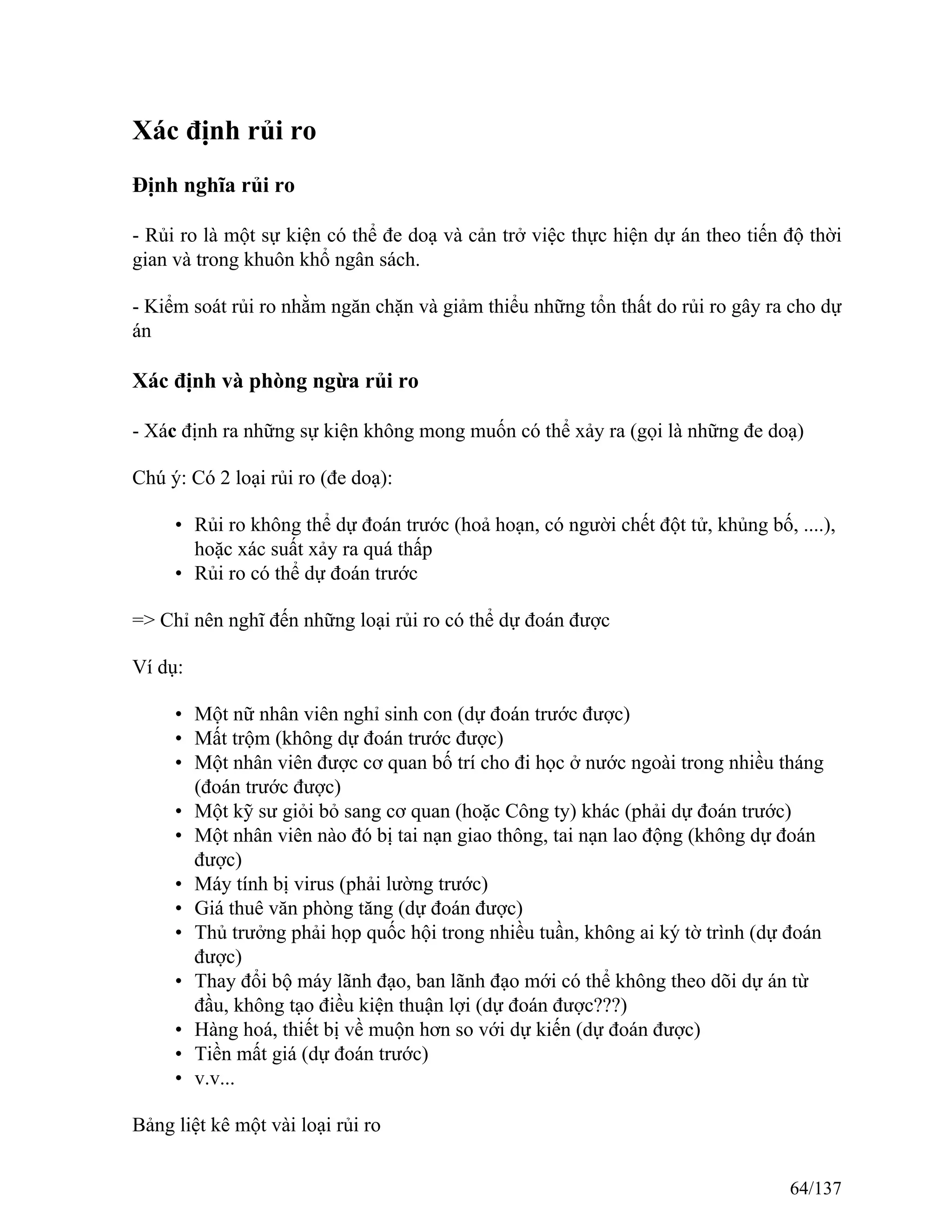 Xác định rủi ro
Định nghĩa rủi ro
- Rủi ro là một sự kiện có thể đe doạ và cản trở việc thực hiện dự án theo tiến độ thời
gian và trong khuôn khổ ngân sách.
- Kiểm soát rủi ro nhằm ngăn chặn và giảm thiểu những tổn thất do rủi ro gây ra cho dự
án
Xác định và phòng ngừa rủi ro
- Xác định ra những sự kiện không mong muốn có thể xảy ra (gọi là những đe doạ)
Chú ý: Có 2 loại rủi ro (đe doạ):
• Rủi ro không thể dự đoán trước (hoả hoạn, có người chết đột tử, khủng bố, ....),
hoặc xác suất xảy ra quá thấp
• Rủi ro có thể dự đoán trước
=> Chỉ nên nghĩ đến những loại rủi ro có thể dự đoán được
Ví dụ:
• Một nữ nhân viên nghỉ sinh con (dự đoán trước được)
• Mất trộm (không dự đoán trước được)
• Một nhân viên được cơ quan bố trí cho đi học ở nước ngoài trong nhiều tháng
(đoán trước được)
• Một kỹ sư giỏi bỏ sang cơ quan (hoặc Công ty) khác (phải dự đoán trước)
• Một nhân viên nào đó bị tai nạn giao thông, tai nạn lao động (không dự đoán
được)
• Máy tính bị virus (phải lường trước)
• Giá thuê văn phòng tăng (dự đoán được)
• Thủ trưởng phải họp quốc hội trong nhiều tuần, không ai ký tờ trình (dự đoán
được)
• Thay đổi bộ máy lãnh đạo, ban lãnh đạo mới có thể không theo dõi dự án từ
đầu, không tạo điều kiện thuận lợi (dự đoán được???)
• Hàng hoá, thiết bị về muộn hơn so với dự kiến (dự đoán được)
• Tiền mất giá (dự đoán trước)
• v.v...
Bảng liệt kê một vài loại rủi ro
64/137
 