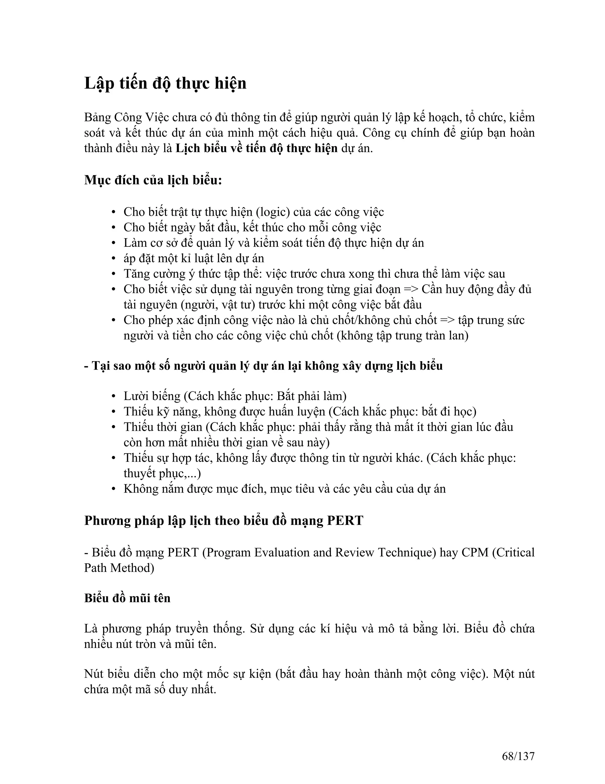 Lập tiến độ thực hiện
Bảng Công Việc chưa có đủ thông tin để giúp người quản lý lập kế hoạch, tổ chức, kiểm
soát và kết thúc dự án của mình một cách hiệu quả. Công cụ chính để giúp bạn hoàn
thành điều này là Lịch biểu về tiến độ thực hiện dự án.
Mục đích của lịch biểu:
• Cho biết trật tự thực hiện (logic) của các công việc
• Cho biết ngày bắt đầu, kết thúc cho mỗi công việc
• Làm cơ sở để quản lý và kiểm soát tiến độ thực hiện dự án
• áp đặt một kỉ luật lên dự án
• Tăng cường ý thức tập thể: việc trước chưa xong thì chưa thể làm việc sau
• Cho biết việc sử dụng tài nguyên trong từng giai đoạn => Cần huy động đầy đủ
tài nguyên (người, vật tư) trước khi một công việc bắt đầu
• Cho phép xác định công việc nào là chủ chốt/không chủ chốt => tập trung sức
người và tiền cho các công việc chủ chốt (không tập trung tràn lan)
- Tại sao một số người quản lý dự án lại không xây dựng lịch biểu
• Lười biếng (Cách khắc phục: Bắt phải làm)
• Thiếu kỹ năng, không được huấn luyện (Cách khắc phục: bắt đi học)
• Thiếu thời gian (Cách khắc phục: phải thấy rằng thà mất ít thời gian lúc đầu
còn hơn mất nhiều thời gian về sau này)
• Thiếu sự hợp tác, không lấy được thông tin từ người khác. (Cách khắc phục:
thuyết phục,...)
• Không nắm được mục đích, mục tiêu và các yêu cầu của dự án
Phương pháp lập lịch theo biểu đồ mạng PERT
- Biểu đồ mạng PERT (Program Evaluation and Review Technique) hay CPM (Critical
Path Method)
Biểu đồ mũi tên
Là phương pháp truyền thống. Sử dụng các kí hiệu và mô tả bằng lời. Biểu đồ chứa
nhiều nút tròn và mũi tên.
Nút biểu diễn cho một mốc sự kiện (bắt đầu hay hoàn thành một công việc). Một nút
chứa một mã số duy nhất.
68/137
 