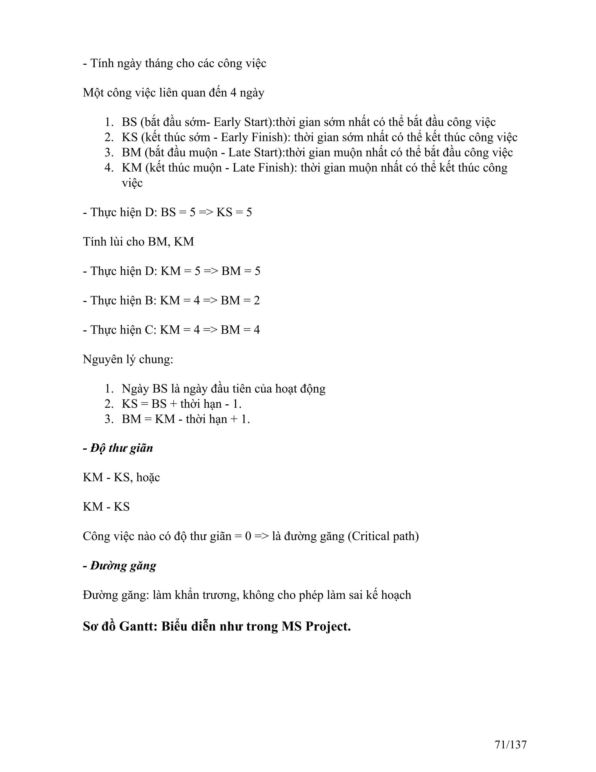 - Tính ngày tháng cho các công việc
Một công việc liên quan đến 4 ngày
1. BS (bắt đầu sớm- Early Start):thời gian sớm nhất có thể bắt đầu công việc
2. KS (kết thúc sớm - Early Finish): thời gian sớm nhất có thể kết thúc công việc
3. BM (bắt đầu muộn - Late Start):thời gian muộn nhất có thể bắt đầu công việc
4. KM (kết thúc muộn - Late Finish): thời gian muộn nhất có thể kết thúc công
việc
- Thực hiện D: BS = 5 => KS = 5
Tính lùi cho BM, KM
- Thực hiện D: KM = 5 => BM = 5
- Thực hiện B: KM = 4 => BM = 2
- Thực hiện C: KM = 4 => BM = 4
Nguyên lý chung:
1. Ngày BS là ngày đầu tiên của hoạt động
2. KS = BS + thời hạn - 1.
3. BM = KM - thời hạn + 1.
- Độ thư giãn
KM - KS, hoặc
KM - KS
Công việc nào có độ thư giãn = 0 => là đường găng (Critical path)
- Đường găng
Đường găng: làm khẩn trương, không cho phép làm sai kế hoạch
Sơ đồ Gantt: Biểu diễn như trong MS Project.
71/137
 