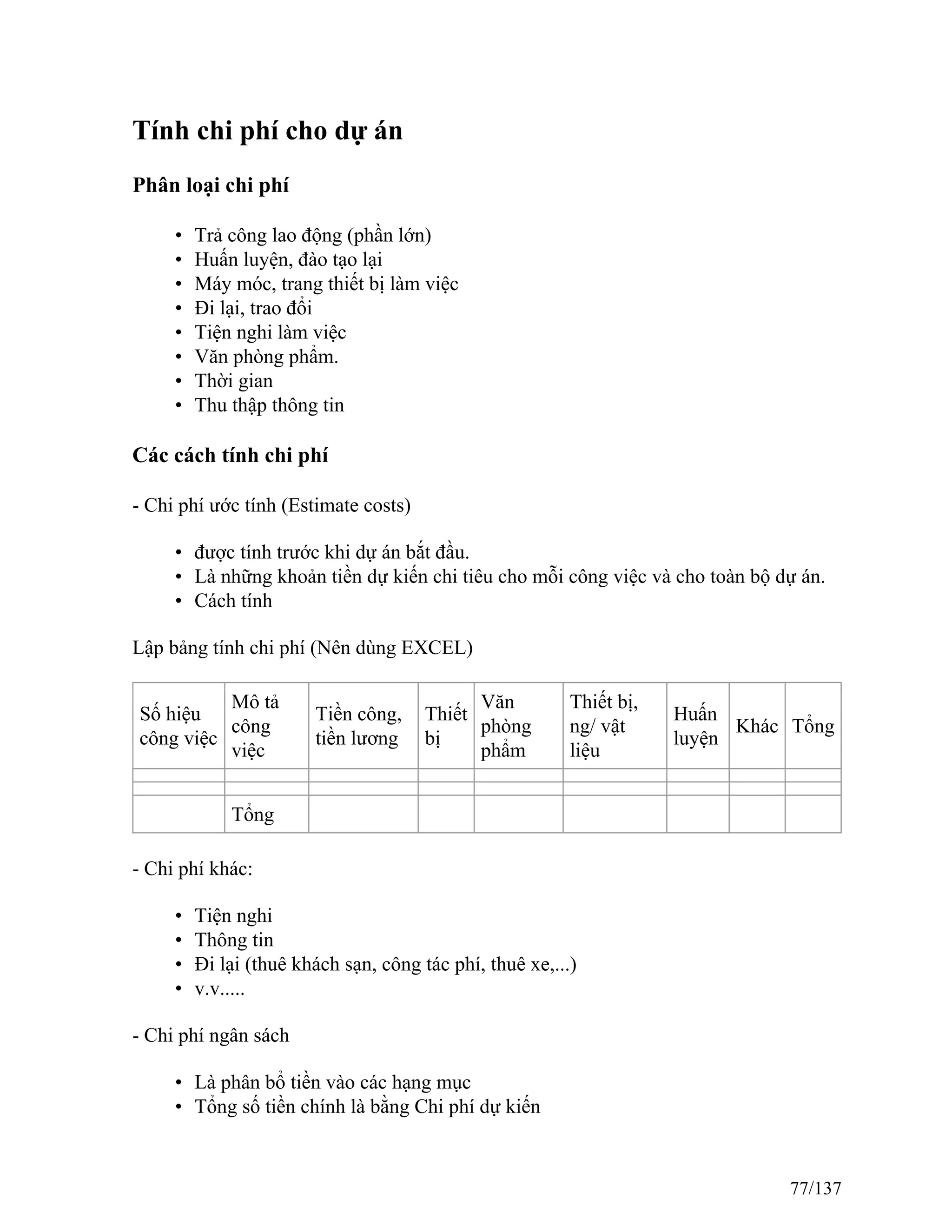 Tính chi phí cho dự án
Phân loại chi phí
• Trả công lao động (phần lớn)
• Huấn luyện, đào tạo lại
• Máy móc, trang thiết bị làm việc
• Đi lại, trao đổi
• Tiện nghi làm việc
• Văn phòng phẩm.
• Thời gian
• Thu thập thông tin
Các cách tính chi phí
- Chi phí ước tính (Estimate costs)
• được tính trước khi dự án bắt đầu.
• Là những khoản tiền dự kiến chi tiêu cho mỗi công việc và cho toàn bộ dự án.
• Cách tính
Lập bảng tính chi phí (Nên dùng EXCEL)
Số hiệu
công việc
Mô tả
công
việc
Tiền công,
tiền lương
Thiết
bị
Văn
phòng
phẩm
Thiết bị,
ng/ vật
liệu
Huấn
luyện
Khác Tổng
Tổng
- Chi phí khác:
• Tiện nghi
• Thông tin
• Đi lại (thuê khách sạn, công tác phí, thuê xe,...)
• v.v.....
- Chi phí ngân sách
• Là phân bổ tiền vào các hạng mục
• Tổng số tiền chính là bằng Chi phí dự kiến
77/137
 