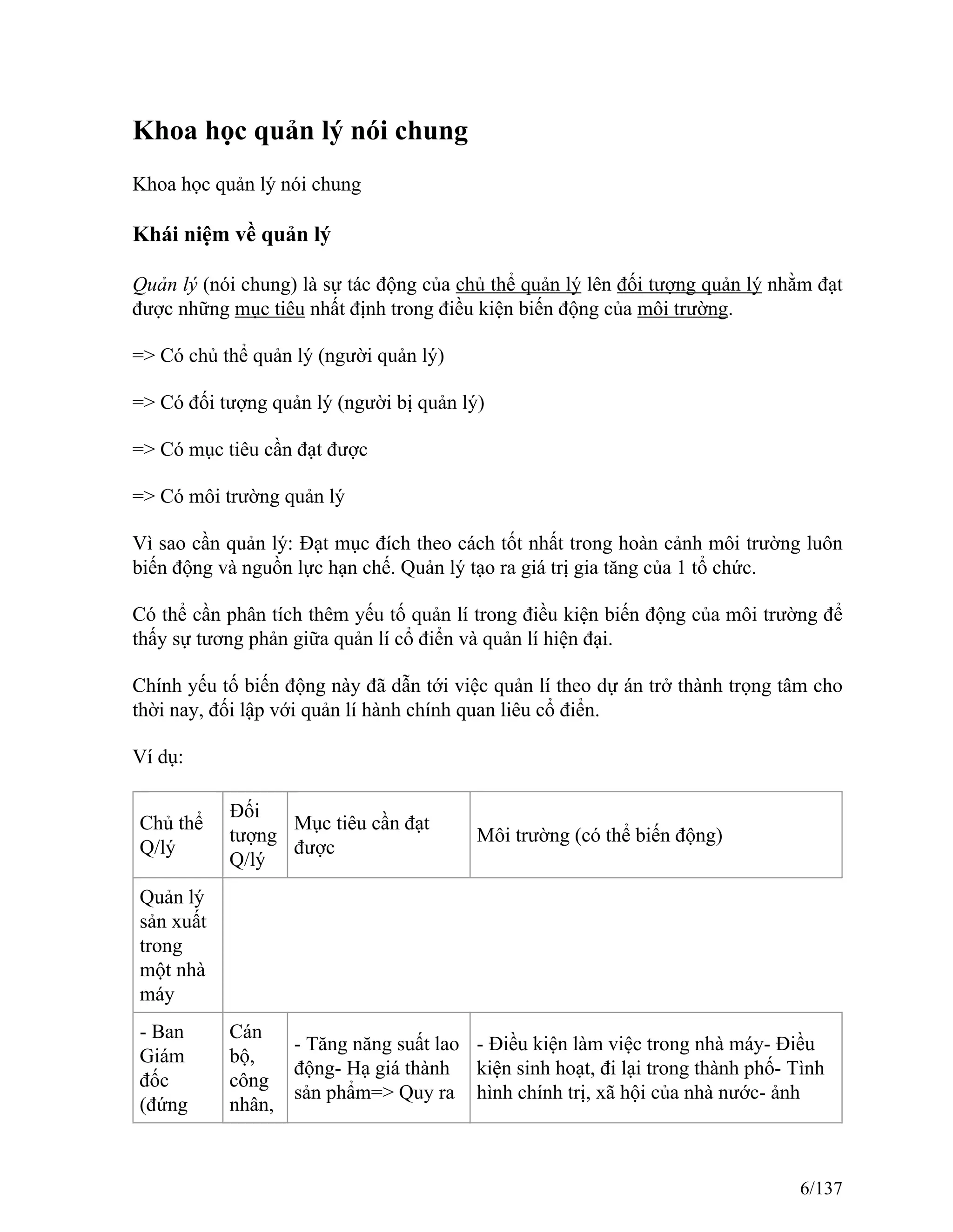 Khoa học quản lý nói chung
Khoa học quản lý nói chung
Khái niệm về quản lý
Quản lý (nói chung) là sự tác động của chủ thể quản lý lên đối tượng quản lý nhằm đạt
được những mục tiêu nhất định trong điều kiện biến động của môi trường.
=> Có chủ thể quản lý (người quản lý)
=> Có đối tượng quản lý (người bị quản lý)
=> Có mục tiêu cần đạt được
=> Có môi trường quản lý
Vì sao cần quản lý: Đạt mục đích theo cách tốt nhất trong hoàn cảnh môi trường luôn
biến động và nguồn lực hạn chế. Quản lý tạo ra giá trị gia tăng của 1 tổ chức.
Có thể cần phân tích thêm yếu tố quản lí trong điều kiện biến động của môi trường để
thấy sự tương phản giữa quản lí cổ điển và quản lí hiện đại.
Chính yếu tố biến động này đã dẫn tới việc quản lí theo dự án trở thành trọng tâm cho
thời nay, đối lập với quản lí hành chính quan liêu cổ điển.
Ví dụ:
Chủ thể
Q/lý
Đối
tượng
Q/lý
Mục tiêu cần đạt
được
Môi trường (có thể biến động)
Quản lý
sản xuất
trong
một nhà
máy
- Ban
Giám
đốc
(đứng
Cán
bộ,
công
nhân,
- Tăng năng suất lao
động- Hạ giá thành
sản phẩm=> Quy ra
- Điều kiện làm việc trong nhà máy- Điều
kiện sinh hoạt, đi lại trong thành phố- Tình
hình chính trị, xã hội của nhà nước- ảnh
6/137
 