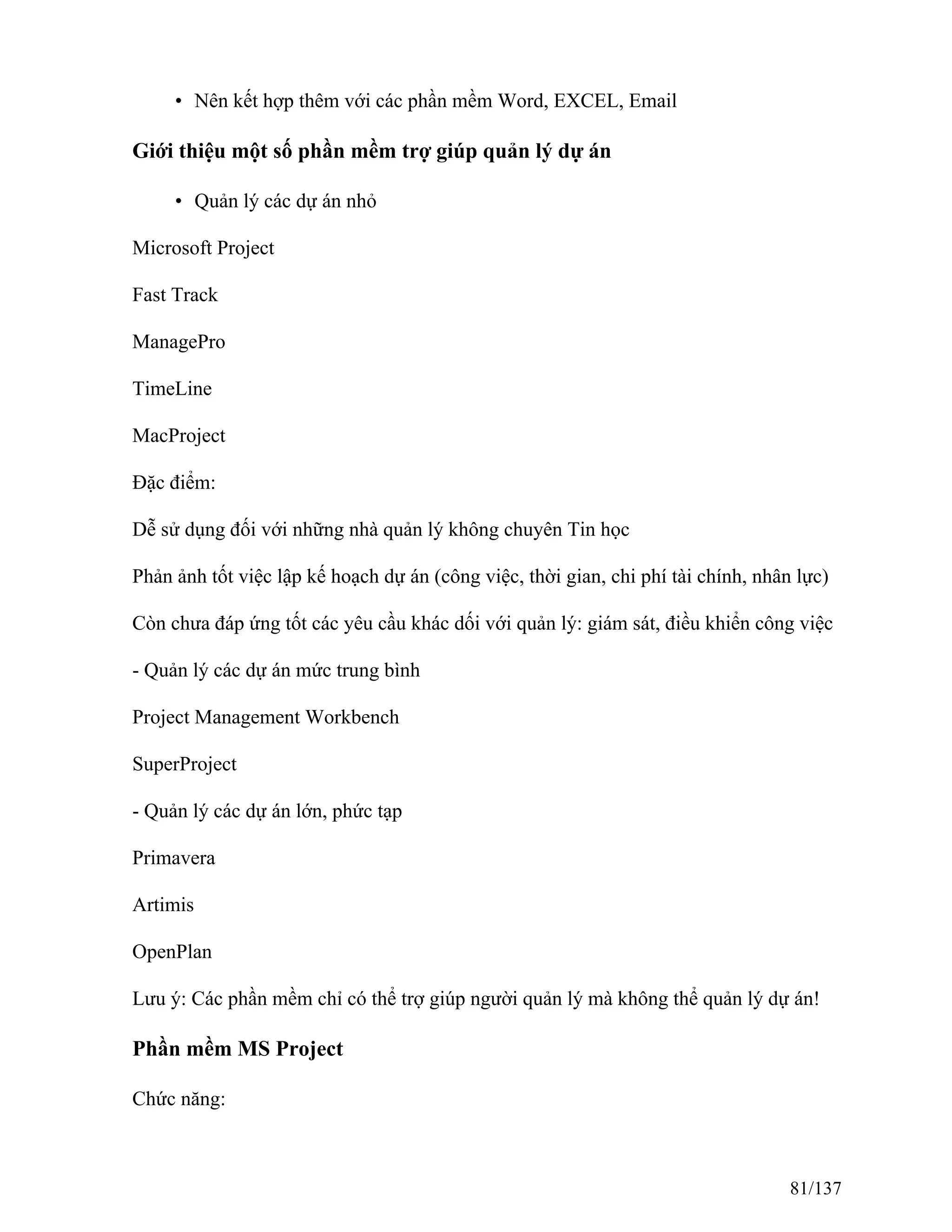 • Nên kết hợp thêm với các phần mềm Word, EXCEL, Email
Giới thiệu một số phần mềm trợ giúp quản lý dự án
• Quản lý các dự án nhỏ
Microsoft Project
Fast Track
ManagePro
TimeLine
MacProject
Đặc điểm:
Dễ sử dụng đối với những nhà quản lý không chuyên Tin học
Phản ảnh tốt việc lập kế hoạch dự án (công việc, thời gian, chi phí tài chính, nhân lực)
Còn chưa đáp ứng tốt các yêu cầu khác dối với quản lý: giám sát, điều khiển công việc
- Quản lý các dự án mức trung bình
Project Management Workbench
SuperProject
- Quản lý các dự án lớn, phức tạp
Primavera
Artimis
OpenPlan
Lưu ý: Các phần mềm chỉ có thể trợ giúp người quản lý mà không thể quản lý dự án!
Phần mềm MS Project
Chức năng:
81/137
 