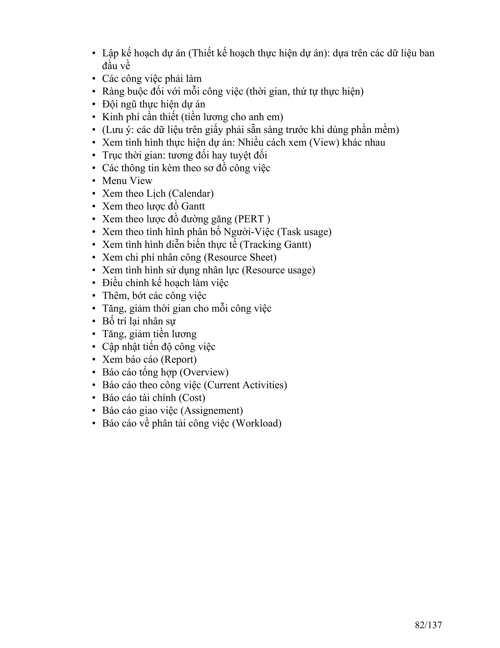 • Lập kế hoạch dự án (Thiết kế hoạch thực hiện dự án): dựa trên các dữ liệu ban
đầu về
• Các công việc phải làm
• Ràng buộc đối với mỗi công việc (thời gian, thứ tự thực hiện)
• Đội ngũ thực hiện dự án
• Kinh phí cần thiết (tiền lương cho anh em)
• (Lưu ý: các dữ liệu trên giấy phải sẵn sàng trước khi dùng phần mềm)
• Xem tình hình thực hiện dự án: Nhiều cách xem (View) khác nhau
• Trục thời gian: tương đối hay tuyệt đối
• Các thông tin kèm theo sơ đồ công việc
• Menu View
• Xem theo Lịch (Calendar)
• Xem theo lược đồ Gantt
• Xem theo lược đồ đường găng (PERT )
• Xem theo tình hình phân bố Người-Việc (Task usage)
• Xem tình hình diễn biến thực tế (Tracking Gantt)
• Xem chi phí nhân công (Resource Sheet)
• Xem tình hình sử dụng nhân lực (Resource usage)
• Điều chỉnh kế hoạch làm việc
• Thêm, bớt các công việc
• Tăng, giảm thời gian cho mỗi công việc
• Bố trí lại nhân sự
• Tăng, giảm tiền lương
• Cập nhật tiến độ công việc
• Xem báo cáo (Report)
• Báo cáo tổng hợp (Overview)
• Báo cáo theo công việc (Current Activities)
• Báo cáo tài chính (Cost)
• Báo cáo giao việc (Assignement)
• Báo cáo về phân tải công việc (Workload)
82/137
 