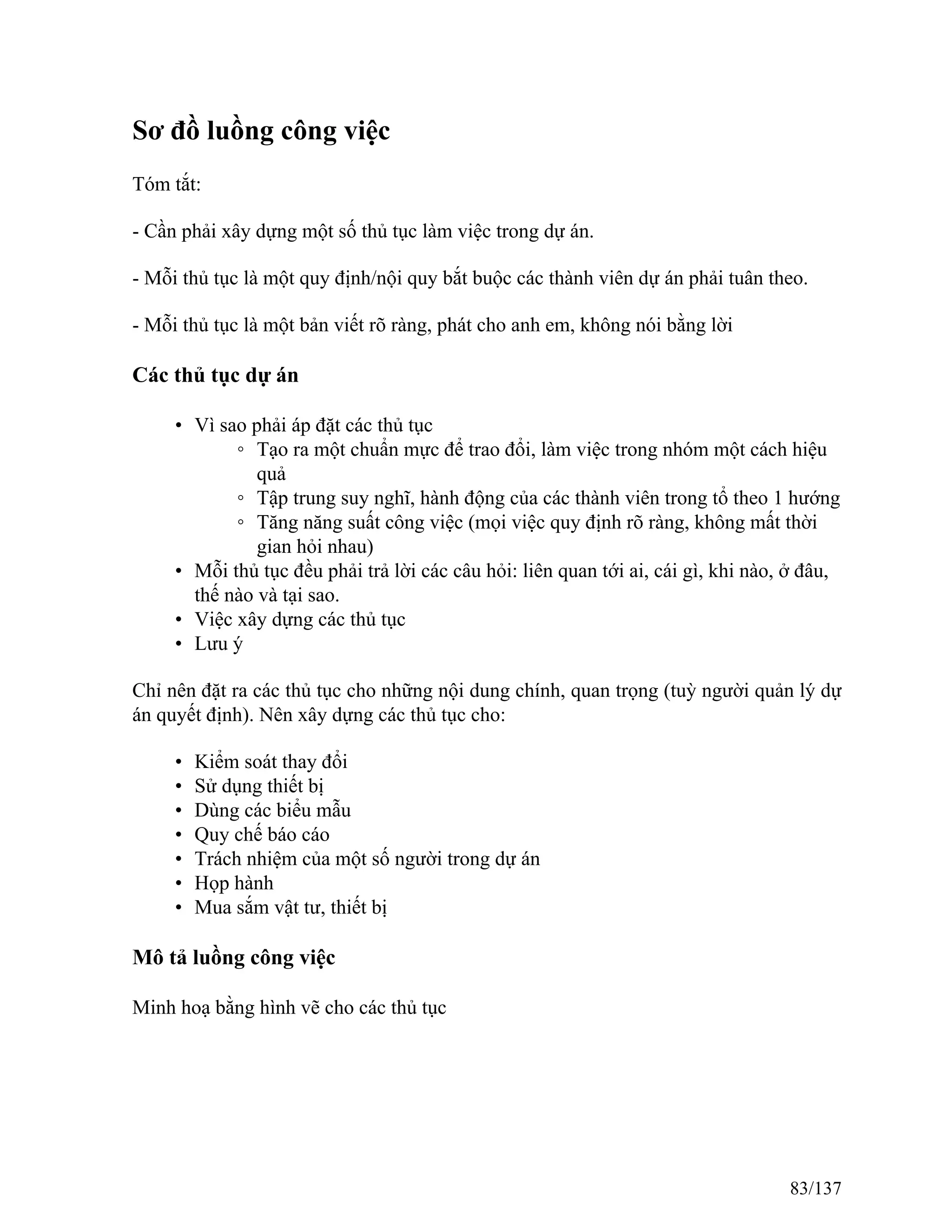 Sơ đồ luồng công việc
Tóm tắt:
- Cần phải xây dựng một số thủ tục làm việc trong dự án.
- Mỗi thủ tục là một quy định/nội quy bắt buộc các thành viên dự án phải tuân theo.
- Mỗi thủ tục là một bản viết rõ ràng, phát cho anh em, không nói bằng lời
Các thủ tục dự án
• Vì sao phải áp đặt các thủ tục
◦ Tạo ra một chuẩn mực để trao đổi, làm việc trong nhóm một cách hiệu
quả
◦ Tập trung suy nghĩ, hành động của các thành viên trong tổ theo 1 hướng
◦ Tăng năng suất công việc (mọi việc quy định rõ ràng, không mất thời
gian hỏi nhau)
• Mỗi thủ tục đều phải trả lời các câu hỏi: liên quan tới ai, cái gì, khi nào, ở đâu,
thế nào và tại sao.
• Việc xây dựng các thủ tục
• Lưu ý
Chỉ nên đặt ra các thủ tục cho những nội dung chính, quan trọng (tuỳ người quản lý dự
án quyết định). Nên xây dựng các thủ tục cho:
• Kiểm soát thay đổi
• Sử dụng thiết bị
• Dùng các biểu mẫu
• Quy chế báo cáo
• Trách nhiệm của một số người trong dự án
• Họp hành
• Mua sắm vật tư, thiết bị
Mô tả luồng công việc
Minh hoạ bằng hình vẽ cho các thủ tục
83/137
 