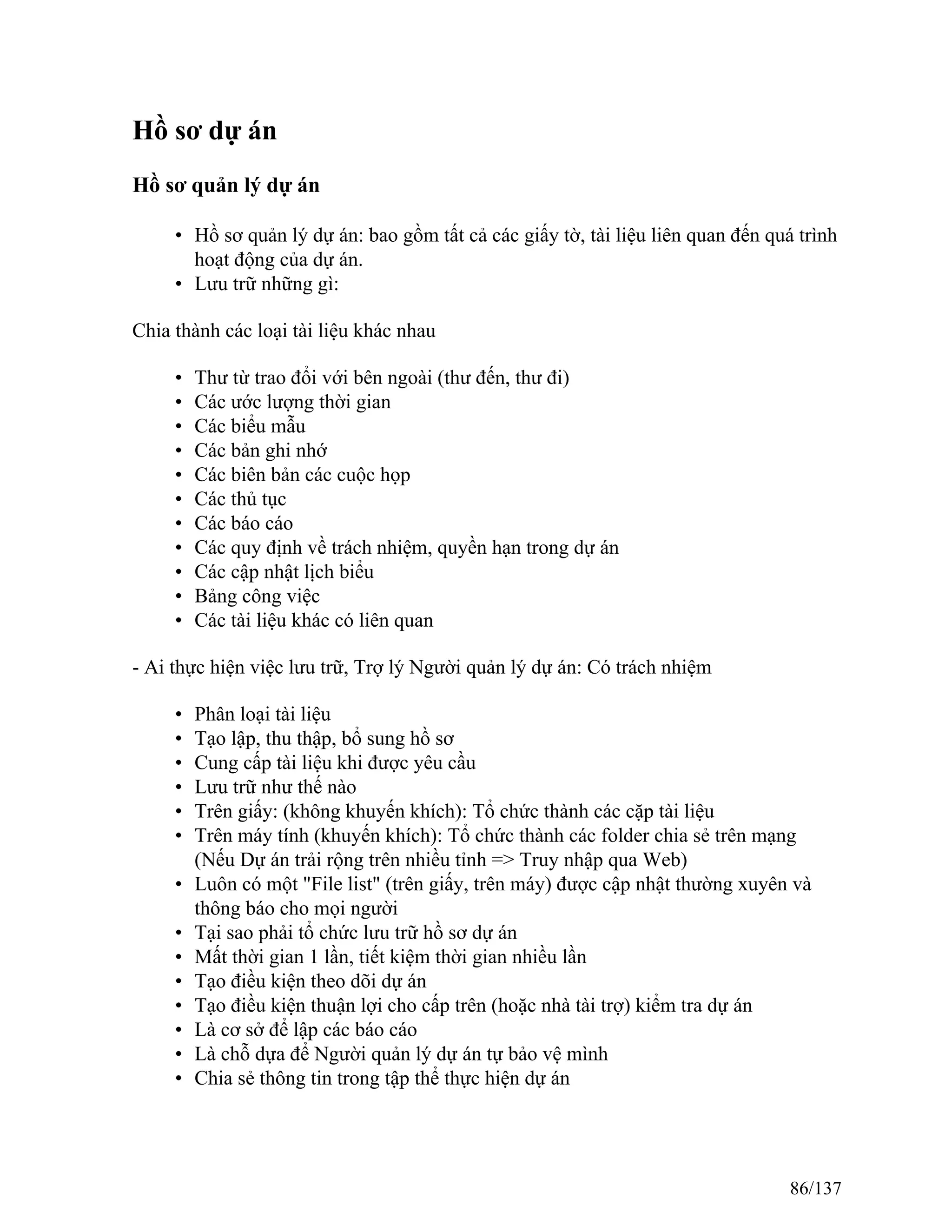 Hồ sơ dự án
Hồ sơ quản lý dự án
• Hồ sơ quản lý dự án: bao gồm tất cả các giấy tờ, tài liệu liên quan đến quá trình
hoạt động của dự án.
• Lưu trữ những gì:
Chia thành các loại tài liệu khác nhau
• Thư từ trao đổi với bên ngoài (thư đến, thư đi)
• Các ước lượng thời gian
• Các biểu mẫu
• Các bản ghi nhớ
• Các biên bản các cuộc họp
• Các thủ tục
• Các báo cáo
• Các quy định về trách nhiệm, quyền hạn trong dự án
• Các cập nhật lịch biểu
• Bảng công việc
• Các tài liệu khác có liên quan
- Ai thực hiện việc lưu trữ, Trợ lý Người quản lý dự án: Có trách nhiệm
• Phân loại tài liệu
• Tạo lập, thu thập, bổ sung hồ sơ
• Cung cấp tài liệu khi được yêu cầu
• Lưu trữ như thế nào
• Trên giấy: (không khuyến khích): Tổ chức thành các cặp tài liệu
• Trên máy tính (khuyến khích): Tổ chức thành các folder chia sẻ trên mạng
(Nếu Dự án trải rộng trên nhiều tỉnh => Truy nhập qua Web)
• Luôn có một "File list" (trên giấy, trên máy) được cập nhật thường xuyên và
thông báo cho mọi người
• Tại sao phải tổ chức lưu trữ hồ sơ dự án
• Mất thời gian 1 lần, tiết kiệm thời gian nhiều lần
• Tạo điều kiện theo dõi dự án
• Tạo điều kiện thuận lợi cho cấp trên (hoặc nhà tài trợ) kiểm tra dự án
• Là cơ sở để lập các báo cáo
• Là chỗ dựa để Người quản lý dự án tự bảo vệ mình
• Chia sẻ thông tin trong tập thể thực hiện dự án
86/137
 