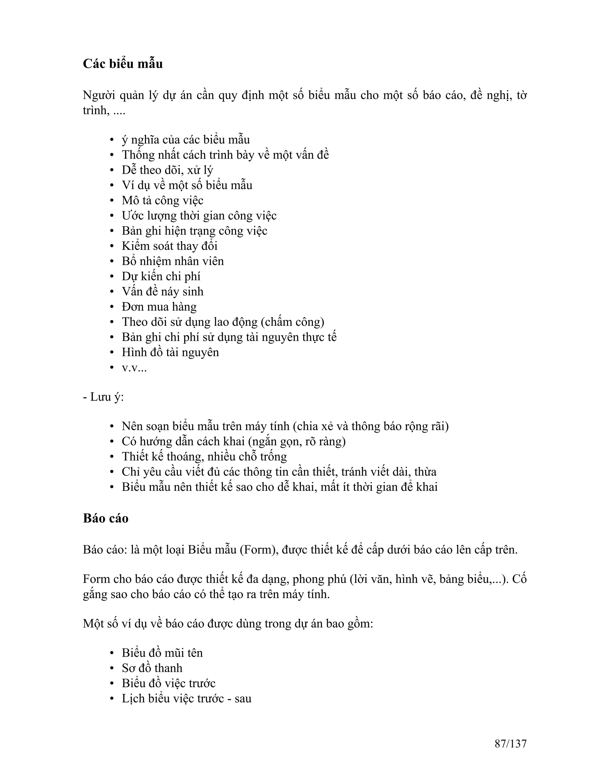 Các biểu mẫu
Người quản lý dự án cần quy định một số biểu mẫu cho một số báo cáo, đề nghị, tờ
trình, ....
• ý nghĩa của các biểu mẫu
• Thống nhất cách trình bày về một vấn đề
• Dễ theo dõi, xử lý
• Ví dụ về một số biểu mẫu
• Mô tả công việc
• Ước lượng thời gian công việc
• Bản ghi hiện trạng công việc
• Kiểm soát thay đổi
• Bổ nhiệm nhân viên
• Dự kiến chi phí
• Vấn đề náy sinh
• Đơn mua hàng
• Theo dõi sử dụng lao động (chấm công)
• Bản ghi chi phí sử dụng tài nguyên thực tế
• Hình đồ tài nguyên
• v.v...
- Lưu ý:
• Nên soạn biểu mẫu trên máy tính (chia xẻ và thông báo rộng rãi)
• Có hướng dẫn cách khai (ngắn gọn, rõ ràng)
• Thiết kế thoáng, nhiều chỗ trống
• Chỉ yêu cầu viết đủ các thông tin cần thiết, tránh viết dài, thừa
• Biểu mẫu nên thiết kế sao cho dễ khai, mất ít thời gian để khai
Báo cáo
Báo cáo: là một loại Biểu mẫu (Form), được thiết kế để cấp dưới báo cáo lên cấp trên.
Form cho báo cáo được thiết kế đa dạng, phong phú (lời văn, hình vẽ, bảng biểu,...). Cố
gắng sao cho báo cáo có thể tạo ra trên máy tính.
Một số ví dụ về báo cáo được dùng trong dự án bao gồm:
• Biểu đồ mũi tên
• Sơ đồ thanh
• Biểu đồ việc trước
• Lịch biểu việc trước - sau
87/137
 