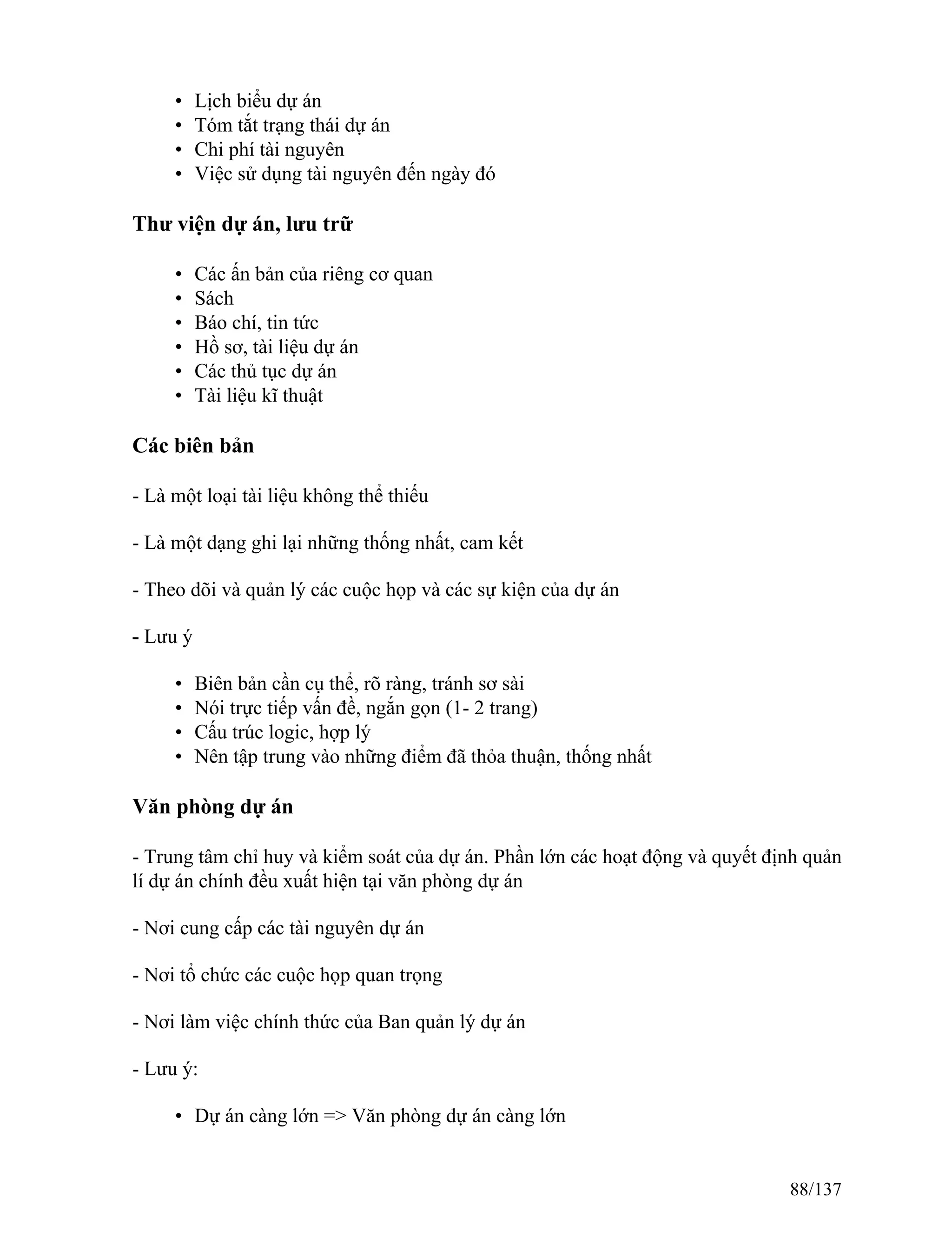• Lịch biểu dự án
• Tóm tắt trạng thái dự án
• Chi phí tài nguyên
• Việc sử dụng tài nguyên đến ngày đó
Thư viện dự án, lưu trữ
• Các ấn bản của riêng cơ quan
• Sách
• Báo chí, tin tức
• Hồ sơ, tài liệu dự án
• Các thủ tục dự án
• Tài liệu kĩ thuật
Các biên bản
- Là một loại tài liệu không thể thiếu
- Là một dạng ghi lại những thống nhất, cam kết
- Theo dõi và quản lý các cuộc họp và các sự kiện của dự án
- Lưu ý
• Biên bản cần cụ thể, rõ ràng, tránh sơ sài
• Nói trực tiếp vấn đề, ngắn gọn (1- 2 trang)
• Cấu trúc logic, hợp lý
• Nên tập trung vào những điểm đã thỏa thuận, thống nhất
Văn phòng dự án
- Trung tâm chỉ huy và kiểm soát của dự án. Phần lớn các hoạt động và quyết định quản
lí dự án chính đều xuất hiện tại văn phòng dự án
- Nơi cung cấp các tài nguyên dự án
- Nơi tổ chức các cuộc họp quan trọng
- Nơi làm việc chính thức của Ban quản lý dự án
- Lưu ý:
• Dự án càng lớn => Văn phòng dự án càng lớn
88/137
 