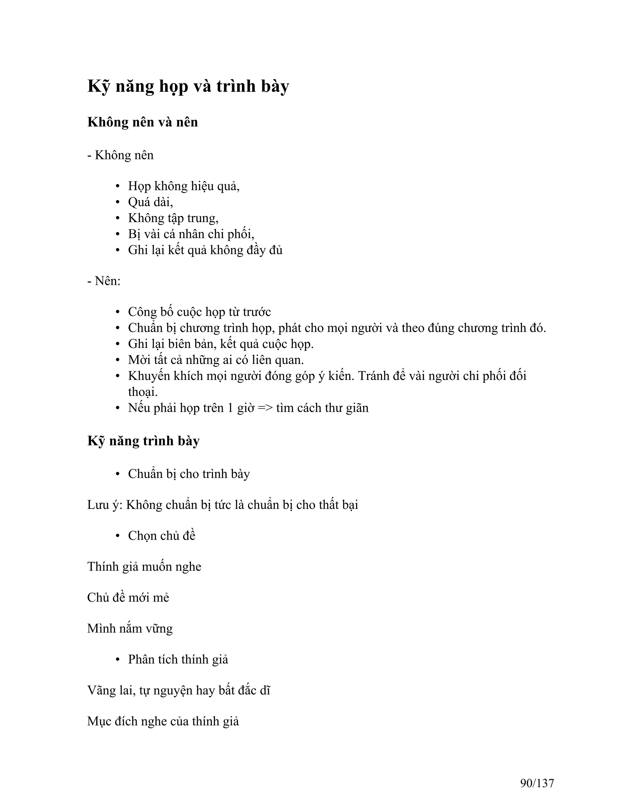 Kỹ năng họp và trình bày
Không nên và nên
- Không nên
• Họp không hiệu quả,
• Quá dài,
• Không tập trung,
• Bị vài cá nhân chi phối,
• Ghi lại kết quả không đầy đủ
- Nên:
• Công bố cuộc họp từ trước
• Chuẩn bị chương trình họp, phát cho mọi người và theo đúng chương trình đó.
• Ghi lại biên bản, kết quả cuộc họp.
• Mời tất cả những ai có liên quan.
• Khuyến khích mọi người đóng góp ý kiến. Tránh để vài người chi phối đối
thoại.
• Nếu phải họp trên 1 giờ => tìm cách thư giãn
Kỹ năng trình bày
• Chuẩn bị cho trình bày
Lưu ý: Không chuẩn bị tức là chuẩn bị cho thất bại
• Chọn chủ đề
Thính giả muốn nghe
Chủ đề mới mẻ
Mình nắm vững
• Phân tích thính giả
Vãng lai, tự nguyện hay bất đắc dĩ
Mục đích nghe của thính giả
90/137
 