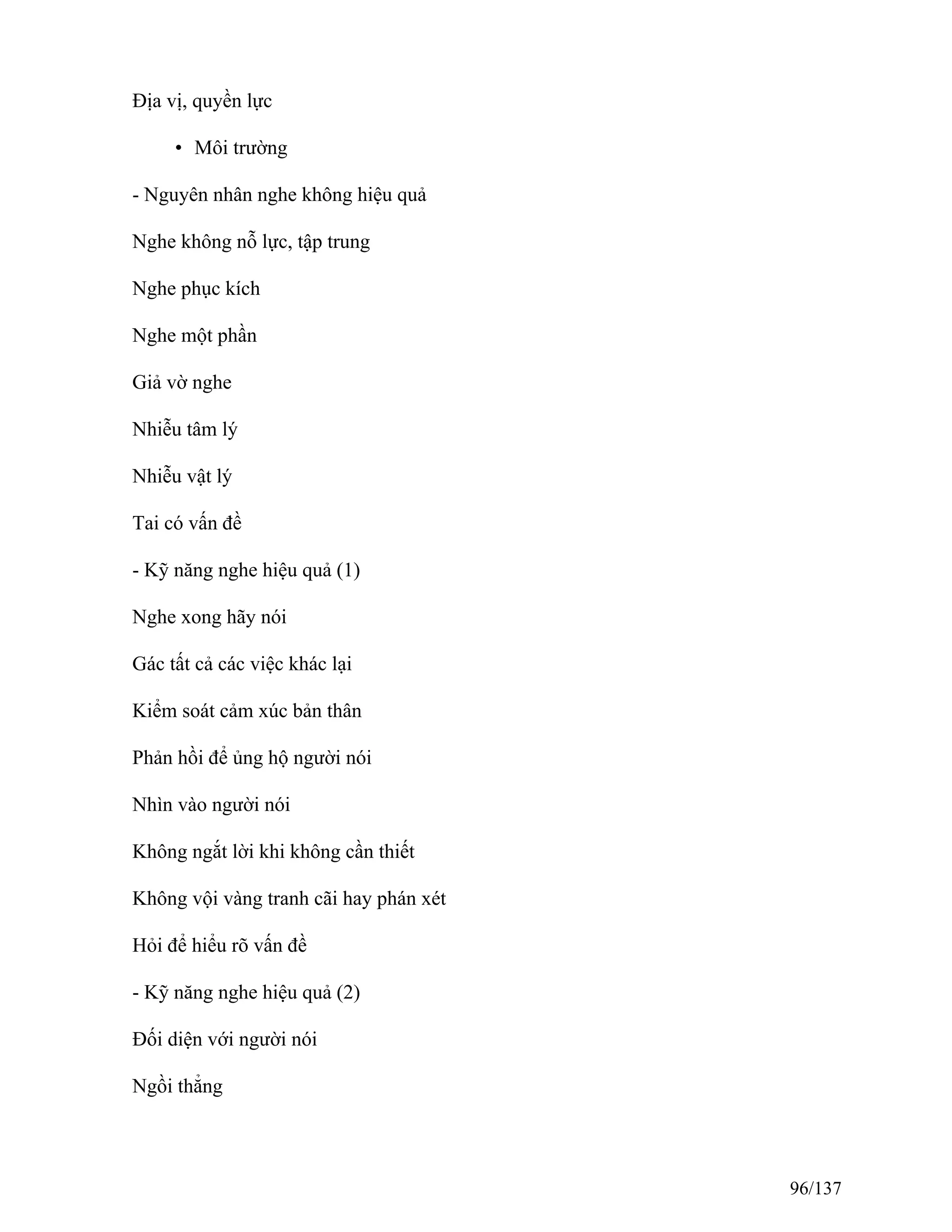 Địa vị, quyền lực
• Môi trường
- Nguyên nhân nghe không hiệu quả
Nghe không nỗ lực, tập trung
Nghe phục kích
Nghe một phần
Giả vờ nghe
Nhiễu tâm lý
Nhiễu vật lý
Tai có vấn đề
- Kỹ năng nghe hiệu quả (1)
Nghe xong hãy nói
Gác tất cả các việc khác lại
Kiểm soát cảm xúc bản thân
Phản hồi để ủng hộ người nói
Nhìn vào người nói
Không ngắt lời khi không cần thiết
Không vội vàng tranh cãi hay phán xét
Hỏi để hiểu rõ vấn đề
- Kỹ năng nghe hiệu quả (2)
Đối diện với người nói
Ngồi thẳng
96/137
 