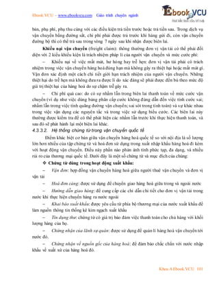 Ebook.VCU – www.ebookvcu.com Giáo trình chuyên ngành
Khoa A Ebook.VCU 101
bản, phụ phí, phụ thu cùng với các điều kiện trả tiền trước hoặc trả tiền sau. Trong dịch vụ
vận chuyển bằng đường sắt, chi phí phải được trả trước khi hàng gửi đi, còn vận chuyển
đường bộ thì có thể trả sau trong vòng 7 ngày sau khi nhận được biên lai.
Khiếu nại vận chuyển (freight claim): thông thường đơn vị vận tải có thể phải đối
diện với 2 kiểu khiếu kiện là trách nhiệm pháp lí của người vận chuyển và mức cước phí:
 Khiếu nại về việc mất mát, hư hỏng hay trễ hẹn: đơn vị vận tải phải có trách
nhiệm trong việc vận chuyển hàng hoá đúng hạn mà không gây ra thiệt hại hoặc mất mát gì.
Vận đơn xác định một cách chi tiết giới hạn trách nhiệm của người vận chuyển. Những
thiệt hại do trễ hẹn mà không đưa ra được lí do xác đáng sẽ phải được đền bù theo mức độ
giá trị thiệt hại của hàng hoá do sự chậm trễ gây ra.
 Chi phí quá cao: do có sự nhầm lẫn trong biên lai thanh toán về mức cước vận
chuyển (ví dụ như việc dùng bảng phân cấp cước không đúng dẫn đến việc tính cước sai;
nhầm lẫn trong việc tính quãng đường vận chuyển; sai sót trong tính toán) và sự khác nhau
trong việc vận dụng các nguyên tắc và trong việc sử dụng biểu cước. Các biên lai này
thường được kiểm tra để có thể phát hiện các nhầm lẫn trước khi thực hiện thanh toán, và
sau đó sẽ phát hành lại một biên lai khác.
4.3.3.2. Hệ thống chứng từ trong vận chuyển quốc tế
Điểm khác biệt cơ bản giữa vận chuyển hàng hoá quốc tế so với nội địa là số lượng
lớn hơn nhiều của tập chứng từ và hoá đơn sử dụng trong xuất nhập khẩu hàng hoá đi kèm
với hoạt động vận chuyển. Điều này phần nào phản ánh tính phức tạp, đa dạng, và nhiều
rủi ro của thương mại quốc tế. Dưới đây là một số chứng từ và mục đích của chúng:
 Chứng từ dùng trong hoạt động xuất khẩu:
 Vận đơn: hợp đồng vận chuyển hàng hoá giữa người thuê vận chuyển và đơn vị
vận tải
 Hoá đơn cảng: được sử dụng để chuyển giao hàng hoá giữa trong và ngoài nước
 Hướng dẫn giao hàng: để cung cấp các chỉ dẫn chi tiết cho đơn vị vận tải trong
nước khi thực hiện chuyển hàng ra nước ngoài
 Khai báo xuất khẩu: được yêu cầu từ phía bộ thương mại của nước xuất khẩu để
làm nguồn thông tin thống kê kim ngạch xuất khẩu
 Tín dụng thư: chứng từ có giá trị bảo đảm việc thanh toán cho chủ hàng với khối
lượng hàng của họ.
 Chứng nhận của lãnh sự quán: được sử dụng để quản lí hàng hoá vận chuyển tới
nước đó.
 Chứng nhận về nguồn gốc của hàng hoá: để đảm bảo chắc chắn với nước nhập
khẩu về xuất xứ của hàng hoá đó.
 