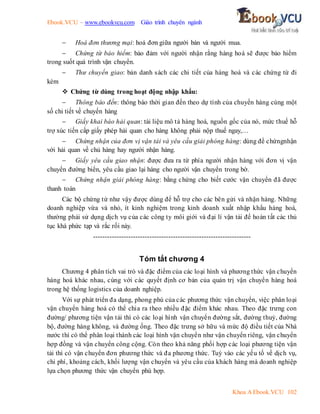 Ebook.VCU – www.ebookvcu.com Giáo trình chuyên ngành
Khoa A Ebook.VCU 102
 Hoá đơn thương mại: hoá đơn giữa người bán và người mua.
 Chứng từ bảo hiểm: bảo đảm với người nhận rằng hàng hoá sẽ được bảo hiểm
trong suốt quá trình vận chuyển.
 Thư chuyển giao: bản danh sách các chi tiết của hàng hoá và các chứng từ đi
kèm
 Chứng từ dùng trong hoạt động nhập khẩu:
 Thông báo đến: thông báo thời gian đến theo dự tính của chuyến hàng cùng một
số chi tiết về chuyến hàng
 Giấy khai báo hải quan: tài liệu mô tả hàng hoá, nguồn gốc của nó, mức thuế hỗ
trợ xúc tiến cấp giấy phép hải quan cho hàng không phải nộp thuế ngay,…
 Chứng nhận của đơn vị vận tải và yêu cầu giải phóng hàng: dùng để chứngnhận
với hải quan về chủ hàng hay người nhận hàng.
 Giấy yêu cầu giao nhận: được đưa ra từ phía người nhận hàng với đơn vị vận
chuyển đường biển, yêu cầu giao lại hàng cho người vận chuyển trong bờ.
 Chứng nhận giải phóng hàng: bằng chứng cho biết cước vận chuyển đã được
thanh toán
Các bộ chứng từ như vậy được dùng để hỗ trợ cho các bên gửi và nhận hàng. Những
doanh nghiệp vừa và nhỏ, ít kinh nghiệm trong kinh doanh xuất nhập khẩu hàng hoá,
thường phải sử dụng dịch vụ của các công ty môi giới và đại lí vận tải để hoàn tất các thủ
tục khá phức tạp và rắc rối này.
-------------------------------------------------------------------
Tóm tắt chương 4
Chương 4 phân tích vai trò và đặc điểm của các loại hình và phương thức vận chuyển
hàng hoá khác nhau, cùng với các quyết định cơ bản của quản trị vận chuyển hàng hoá
trong hệ thống logistics của doanh nghiệp.
Với sự phát triển đa dạng, phong phú của các phương thức vận chuyển, việc phân loại
vận chuyển hàng hoá có thể chia ra theo nhiều đặc điểm khác nhau. Theo đặc trưng con
đường/ phương tiện vận tải thì có các loại hình vận chuyển đường sắt, đường thuỷ, đường
bộ, đường hàng không, và đường ống. Theo đặc trưng sở hữu và mức độ điều tiết của Nhà
nước thì có thể phân loại thành các loại hình vận chuyển như vận chuyển riêng, vận chuyển
hợp đồng và vận chuyển công cộng. Còn theo khả năng phối hợp các loại phương tiện vận
tải thì có vận chuyển đơn phương thức và đa phương thức. Tuỳ vào các yếu tố về dịch vụ,
chi phí, khoảng cách, khối lượng vận chuyển và yêu cầu của khách hàng mà doanh nghiệp
lựa chọn phương thức vận chuyển phù hợp.
 