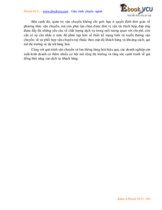 Ebook.VCU – www.ebookvcu.com Giáo trình chuyên ngành
Khoa A Ebook.VCU 103
Bên cạnh đó, quản trị vận chuyển không chỉ giới hạn ở quyết định đơn giản về
phương thức vận chuyển, mà còn phải lựa chọn được đơn vị vận tải thích hợp, đáp ứng
được đầy đủ những yêu cầu về chất lượng dịch vụ trong mối tương quan với chi phí; còn
cần có sự cân nhắc ở mức độ phức tạp hơn về thiết kế mạng lưới và tuyến đường vận
chuyển; về sự phối hợp vận chuyển tuỳ thuộc theo mật độ khách hàng và khoảng cách; qui
mô thị trường và dự trữ hàng hoá.
Cùng với quá trình vận chuyển và lưu thông hàng hoá hiệu quả, các doanh nghiệp sản
xuất-kinh doanh có thêm nhiều cơ hội mở rộng thị trường và tăng sức cạnh tranh về giá
đồng thời nâng cao dịch vụ khách hàng.
 