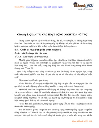 Ebook.VCU – www.ebookvcu.com Giáo trình chuyên ngành
Khoa A Ebook.VCU 104
Chương 5. QUẢN TRỊ CÁC HOẠT ĐỘNG LOGISTICS HỖ TRỢ
Trong doanh nghiệp, dịch vụ khách hàng, dự trữ, vận chuyển, là những hoạt động
then chốt. Tuy nhiên, để cho các hoạt động này đạt kết quả tốt, cần phải có các hoạt động
hỗ trợ, như mua, nghiệp vụ kho và bao bì, hệ thống thông tin Logistics,…
5.1. Quản trị mua trong các doanh nghiệp
5.1.1. Vai trò và mụctiêu của mua
5.1.1.1. Khái niệm, vai trò của mua
Mua là hành vi thương mại, nhưng đồng thời cũng là các hoạt động của doanh nghiệp
nhằm tạo nguồn lực đầu vào, thực hiện các quyết định của dự trữ, đảm bảo vật tư, nguyên
liệu, hàng hóa,…cho sản xuất, cung ứng hàng hóa cho khách hàng trong kinh doanh
thương mại. Và do đó:
Mua là hệ thống các mặt công tác nhằm tạo nên lực lượng vật tư, nguyên liệu, hàng
hoá… cho doanh nghiệp, đáp ứng các yêu cầu dự trữ và bán hàng với tổng chi phí thấp
nhất
Mua có vai trò hết sức quan trọng:
- Mua đảm bảo bổ sung dự trữ kịp thời, đáp ứng các yêu cầu vật tư nguyên liệu của
quá trình sản xuất, đáp ứng yêu cầu hàng hóa bán ra trong kinh doanh thương mại.
Quá trình sản xuất sản phẩm có chất lượng và liên tục phụ thuộc vào việc cung ứng
vật tư, nguyên liệu…, và do đó phụ thuộc vào quản trị dự trữ và mua; Việc cung ứng hàng
hóa cho khách hàng trong kinh doanh thương mại có đảm bảo thỏa mãn nhu cầu của khách
hàng hay không phụ thuộc rất lớn vào việc duy trì dự trữ, trong lúc đó, mua đảm bảo thực
hiện những quyết định dự trữ của doanh nghiệp.
- Mua đảm bảo giảm chi phí, tăng hiệu quả sử dụng vốn, và do đó tăng hiệu quả kinh
doanh cho doanh nghiệp.
Chi phí mua và giá trị sản phẩm mua chiếm tỷ trọng lớn trong tổng trị giá sản phẩm
(hàng hóa) bán ra. Chính vì vậy, chỉ cần giảm một tỷ lệ nhỏ chi phí trong mua sẽ đảm bảo
nâng cao hiệu quả lớn cho kinh doanh: tăng lợi nhuận, giảm yêu cầu vốn trong mua và dự
 