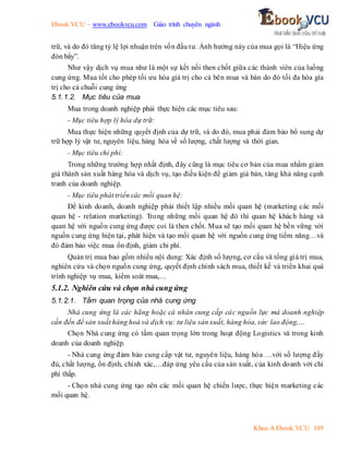 Ebook.VCU – www.ebookvcu.com Giáo trình chuyên ngành
Khoa A Ebook.VCU 105
trữ, và do đó tăng tỷ lệ lợi nhuận trên vốn đầu tư. Ảnh hưởng này của mua gọi là “Hiệu ứng
đòn bẩy”.
Như vậy dịch vụ mua như là một sự kết nối then chốt giữa các thành viên của luồng
cung ứng. Mua tốt cho phép tối ưu hóa giá trị cho cả bên mua và bán do đó tối đa hóa gía
trị cho cả chuỗi cung ứng
5.1.1.2. Mục tiêu của mua
Mua trong doanh nghiệp phải thực hiện các mục tiêu sau:
- Mục tiêu hợp lý hóa dự trữ:
Mua thực hiện những quyết định của dự trữ, và do đó, mua phải đảm bảo bổ sung dự
trữ hợp lý vật tư, nguyên liệu, hàng hóa về số lượng, chất lượng và thời gian.
- Mục tiêu chi phí:
Trong những trường hợp nhất định, đây cũng là mục tiêu cơ bản của mua nhằm giảm
giá thành sản xuất hàng hóa và dịch vụ, tạo điều kiện để giảm giá bán, tăng khả năng cạnh
tranh của doanh nghiệp.
- Mục tiêu phát triển các mối quan hệ:
Để kinh doanh, doanh nghiệp phải thiết lập nhiều mối quan hệ (marketing các mối
quan hệ - relation marketing). Trong những mối quan hệ đó thì quan hệ khách hàng và
quan hệ với nguồn cung ứng được coi là then chốt. Mua sẽ tạo mối quan hệ bền vững với
nguồn cung ứng hiện tại, phát hiện và tạo mối quan hệ với nguồn cung ứng tiềm năng…và
đó đảm bảo việc mua ổn định, giảm chi phí.
Quản trị mua bao gồm nhiều nội dung: Xác định số lượng, cơ cấu và tổng giá trị mua,
nghiên cứu và chọn nguồn cung ứng, quyết định chính sách mua, thiết kế và triển khai quá
trình nghiệp vụ mua, kiểm soát mua,…
5.1.2. Nghiên cứu và chọn nhà cung ứng
5.1.2.1. Tầm quan trọng của nhà cung ứng
Nhà cung ứng là các hãng hoặc cá nhân cung cấp các nguồn lực mà doanh nghiệp
cần đến để sản xuất hàng hoá và dịch vụ: tư liệu sản xuất, hàng hóa, sức lao động,…
Chọn Nhà cung ứng có tầm quan trọng lớn trong hoạt động Logistics và trong kinh
doanh của doanh nghiệp.
- Nhà cung ứng đảm bảo cung cấp vật tư, nguyên liệu, hàng hóa …với số lượng đầy
đủ, chất lượng, ổn định, chính xác,…đáp ứng yêu cầu của sản xuất, của kinh doanh với chi
phí thấp.
- Chọn nhà cung ứng tạo nên các mối quan hệ chiến lược, thực hiện marketing các
mối quan hệ.
 