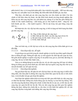 Ebook.VCU – www.ebookvcu.com Giáo trình chuyên ngành
Khoa A Ebook.VCU 107
phần kinh tế, theo vị trí trong kênh phân phối, theo trình độ công nghệ,…Mỗi loại nhà cung
ứng theo các cách phân loại sẽ cho những đặc điểm nhất định để đánh giá, lựa chọn
Tiếp theo, cần đánh giá các nhà cung ứng theo các tiêu chuẩn xác định. Các tiêu
chuẩn có thể khác nhau tùy thuộc vào đặc điểm kinh doanh của từng doanh nghiệp, đặc
điểm của các nhà cung ứng theo các cách phân loại, nhưng về cơ bản bao gồm những tiêu
chuẩn về Sức mạnh marketing – chất lượng, giá cả; Sức mạnh tài chính – năng lực vốn
kinh doanh, qui mô,…; Sức mạnh Logistics - Độ tin cậy trong việc giao hàng, cung cấp
dịch vụ,…
Để thuận tiện cho việc xếp loại nhà cung ứng, có thể sử dụng mô hình lượng hóa đánh
giá nhà cung ứng:
Theo mô hình này, có thể xếp loại sơ bộ các nhà cung ứng theo điểm đánh giá từ cao
đến thấp.
5.1.2.2.3. Giai đoạn tiếp xúc, đề nghị
Là giai đoạn của quá trình trong đó, doanh nghiệp cử cán bộ mua thăm nguồn hàng để
đưa ra những đề nghị. Những đề nghị này có tính nguyên tắc thiết lập mối quan hệ mua,
bán giữa doanh nghiệp và nguồn cung ứng về sản phẩm mua, giá cả, cách thức đặt hàng và
cung ứng, thủ tục và hình thức thanh toán,…
Trên cơ sở những thông tin sau khi tiếp xúc với các nhà cung ứng, kết hợp với những
thông tin thông qua giai đoạn đánh giá, tiến hành xếp loại nguồn cung ứng theo thứ tự ưu
tiên để tiến hành các mối quan hệ mua.
5.1.2.2.4. Giai đoạn thử nghiệm
Sau giai đoạn tiếp xúc, đề nghị chỉ mới xếp loại được các nhà cung ứng có nhiều tiềm
năng nhất, chứ chưa phải là những nhà cung ứng chính thức quan hệ lâu dài có tính chiến
lược, và do đó phải trải qua giai đoạn thử nghiệm.
Giai đoạn thử nghiệm nhằm kiểm tra trong một thời gian nhất định các nhà cung ứng
có đảm bảo đạt được những tiêu chuẩn thông qua các thương vụ mua bán hay không. Nếu
các nhà cung ứng đạt được những tiêu chuẩn và đảm bảo độ tin cậy cao, có thể xếp các nhà
cung ứng vào quan hệ đối tác lâu dài. Nếu các nhà cung ứng qua thời gian thử nghiệm
không đạt được những tiêu chuẩn đặt ra, cần chọn và tiến hành thử nghiệm đối với nhà
cung ứng tiếp theo trong danh sách những nhà cung ứng tiềm năng.



n
i
i
i
k q
d
D
1
Dk: Tổng số điểm đánh giá nhà cung ứng k
di: Điểm đánh giá tiêu chuẩn i của nhà cung ứng k (0di10)
qi: Độ quan trọng của tiêu chuẩn i (0qi1, qi=1)
n: Số tiêu chuẩn đánh giá
 