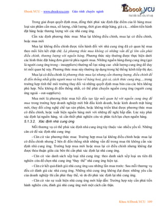 Ebook.VCU – www.ebookvcu.com Giáo trình chuyên ngành
Khoa A Ebook.VCU 109
Trong giai đoạn quyết định mua, đồng thời phải xác định đặc điểm của lô hàng mua:
loại sản phẩm cần mua, số lượng, chất lượng, thời gian nhập hàng, giá cả,…nhằm tiến hành
đặt hàng hoặc thương lượng với các nhà cung ứng.
Cần xác định phương thức mua: Mua lại không điều chỉnh, mua lại có điều chỉnh,
hoặc mua mới
Mua lại không điều chỉnh được tiến hành đối với nhà cung ứng đã có quan hệ mua
theo mối liên kết chặt chẽ. Là phương thức mua không có những vấn đề gì lớn cần phải
điều chỉnh, thương lượng với nguồn hàng. Phương thức này thường được thực hiện dưới
các hình thức đặt hàng đơn giản từ phía người mua. Những nguồn hàng đang cung ứng (gọi
là người cung ứng trong - insuppliers) thường nỗ lực nâng cao chất lượng cung ứng để duy
trì mối quan hệ này. Phương thức mua này thường áp dụng trong hệ thống kênh tiếp thị dọc.
Mua lại có điều chỉnh là phương thức mua lại nhưng cần thương lượng, điều chỉnh để
đi đến thống nhất giữa người mua và bán về hàng hoá, giá cả, cách thức cung ứng, ...trong
trường hợp tình thế môi trường thay đối và những quyết định mua bán của các bên không
phù hợp. Nếu không đi đến thống nhất, có thể phải chuyển nguồn cung ứng (người cung
ứng ngoài - out-suppliers).
Mua mới là phương thức mua bắt đầu tạo lập mối quan hệ với nguồn cung ứng để
mua trong trường hợp doanh nghiệp mới bắt đầu kinh doanh, hoặc kinh doanh mặt hàng
mới, thay đổi công nghệ chế tạo sản phẩm, hoặc không triển khai được phương thức mua
có điều chỉnh, hoặc xuất hiện nguồn hàng mới với những đề nghị hấp dẫn. Lúc này phải
xác định lại nguồn hàng, và cần thiết phải nghiên cứu và phân tích lựa chọn nguồn hàng.
5.1.3.2. Xác định nhà cung ứng
Mỗi thương vụ có thể phải xác định nhà cung ứng tùy thuộc vào nhiều yếu tố. Những
căn cứ để xác định nhà cung ứng:
- Căn cứ vào phương thức mua: Trường hợp mua lại không điều chỉnh hoặc mua lại
có điều chỉnh nhưng 2 bên đi đến thống nhất những vấn đề trong mua thì không cần xác
định nhà cung ứng. Trường hợp mua mới hoặc mua lại có điều chỉnh nhưng không đạt
được thỏa thuận giữa các bên thì cần phải xác định lại nhà cung ứng.
- Căn cứ vào danh sách xếp loại nhà cung ứng: theo danh sách xếp loại ưu tiên đã
nghiên cứu để chọn nhà cung ứng “thay thế” nhà cung ứng hiện tại.
- Căn cứ kết quả đánh giá nhà cung ứng sau những lần mua trước: Sau mỗi thương vụ
đều có đánh giá các nhà cung ứng. Những nhà cung ứng không đạt được những yêu cầu
của doanh nghiệp thì cần phải thay thế, và do đó phải xác định lại nhà cung ứng.
- Căn cứ vào sự xuất hiện nhà cung ứng mới hấp dẫn: Trường hợp này cần phải tiến
hành nghiên cứu, đánh giá nhà cung ứng mới một cách cẩn thận.
 