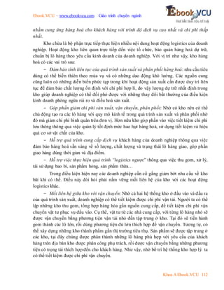 Ebook.VCU – www.ebookvcu.com Giáo trình chuyên ngành
Khoa A Ebook.VCU 112
nhằm cung ứng hàng hoá cho khách hàng với trình độ dịch vụ cao nhất và chi phí thấp
nhất.
Kho chứa là bộ phận trực tiếp thực hiện nhiều nội dung hoạt động logistics của doanh
nghiệp. Hoạt động kho liên quan trực tiếp đến việc tổ chức, bảo quản hàng hoá dự trữ,
chuẩn bị lô hàng theo yêu cầu kinh doanh của doanh nghiệp. Với vị trí như vậy, kho hàng
hoá có các vai trò sau:
- Đảm bảo tính liên tục của quá trình sản xuất và phân phối hàng hoá: nhu cầu tiêu
dùng có thể biến thiên theo mùa vụ và có những dao động khó lường. Các nguồn cung
cũng luôn có những diễn biến phức tạp trong khi hoạt động sản xuất cần được duy trì liên
tục để đảm bảo chất lượng ổn định với chi phí hợp lí, do vậy lượng dự trữ nhất định trong
kho giúp doanh nghiệp có thể đối phó được với những thay đổi bất thường của điều kiện
kinh doanh phòng ngừa rủi ro và điều hoà sản xuất.
- Góp phần giảm chi phí sản xuất, vận chuyển, phân phối: Nhờ có kho nên có thể
chủ động tạo ra các lô hàng với quy mô kinh tế trong quá trình sản xuất và phân phối nhờ
đó mà giảm chi phí bình quân trên đơn vị. Hơn nữa kho góp phần vào việc tiết kiệm chi phí
lưu thông thông qua việc quản lý tốt định mức hao hụt hàng hoá, sử dụng tiết kiệm và hiệu
quả cơ sở vật chất của kho.
- Hỗ trợ quá trình cung cấp dịch vụ khách hàng của doanh nghiệp thông qua việc
đảm bảo hàng hoá sẵn sàng về số lượng, chất lượng và trạng thái lô hàng giao, góp phần
giao hàng đúng thời gian và địa điểm.
- Hỗ trợ việc thực hiện quá trình “logistics ngược” thông qua việc thu gom, xử lý,
tái sử dụng bao bì, sản phẩm hỏng, sản phẩm thừa…
Trong điều kiện hiện nay các doanh nghiệp cần cố gắng giảm bớt nhu cầu về kho
bãi khi có thể. Điều này đòi hỏi phải nắm vững mối liên hệ của kho với các hoạt động
logistics khác.
- Mối liên hệ giữa kho với vận chuyển: Nhờ cả hai hệ thống kho ở đầu vào và đầu ra
của quá trình sản xuất, doanh nghiệp có thể tiết kiệm được chi phí vận tải. Người ta có thể
lập những kho thu gom, tổng hợp hàng hóa gần nguồn cung cấp, để tiết kiệm chi phí vận
chuyển vật tư phục vụ đầu vào. Cụ thể, vật tư từ các nhà cung cấp, với từng lô hàng nhỏ sẽ
được vận chuyển bằng phương tiện vận tải nhỏ đến tập trung ở kho. Tại đó sẽ tiến hành
gom thành các lô lớn, rồi dùng phương tiện đủ lớn thích hợp để vận chuyển. Tương tự, có
thể xây dựng những kho thành phẩm gần thị trường tiêu thụ. Sản phẩm sẽ được tập trung ở
các kho, tại đây chúng được phân thành những lô hàng phù hợp với yêu cầu của khách
hàng trên địa bàn kho được phân công phụ trách, rồi được vận chuyển bằng những phương
tiện có trọng tải thích hợp đến cho khách hàng. Như vậy, nhờ bố trí hệ thống kho hợp lý ta
có thể tiết kiệm được chi phí vận chuyển.
 