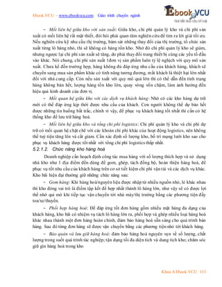 Ebook.VCU – www.ebookvcu.com Giáo trình chuyên ngành
Khoa A Ebook.VCU 113
- Mối liên hệ giữa kho với sản xuất: Giữa kho, chi phí quản lý kho và chi phí sản
xuất có mối liên hệ rất mật thiết, đòi hỏi phải quan tâm nghiên cứu để tìm ra lời giải tối ưu.
Nếu nghiên cứu kỹ nhu cầu thị trường, bám sát những thay đổi của thị trường, tổ chức sản
xuất từng lô hàng nhỏ, thì sẽ không có hàng tồn kho. Nhờ đó chi phí quản lý kho sẽ giảm,
nhưng ngược lại chi phí sản xuất sẽ tăng, do phải thay đổi trang thiết bị cùng các yếu tố đầu
vào khác. Nói chung, chi phí sản xuất 1đơn vị sản phẩm luôn tỷ lệ nghịch với quy mô sản
xuất. Chưa kể đến trường hợp, hàng không đủ đáp ứng nhu cầu của khách hàng, khách sẽ
chuyển sang mua sản phẩm khác có tính năng tương đương, mất khách là thiệt hại lớn nhất
đối với nhà cung cấp. Còn nếu sản xuất với quy mô quá lớn thì có thể dẫn đến tình trạng
hàng không bán hết, lượng hàng tồn kho lớn, quay vòng vốn chậm, làm ảnh hưởng đến
hiệu quả kinh doanh của đơn vị.
- Mối quan hệ giữa kho với các dịch vụ khách hàng: Nhờ có các kho hàng dự trữ
mới có thể đáp ứng kịp thời được nhu cầu của khách. Con người không thể dự báo hết
được những tìn huống bất trắc, chính vì vậy, để phục vụ khách hàng tốt nhất thì cần có hệ
thống kho để lưu trữ hàng hoá.
- Mối liên hệ giữa kho và tổng chi phí logistics: Chi phí quản lý kho và chi phí dự
trữ có mối quan hệ chặt chẽ với các khoản chi phí khác của hoạt động logistics, nên không
thể tuỳ tiện tăng lên và cắt giảm. Cần xác định số lượng kho, bố trí mạng lưới kho sao cho
phục vụ khách hàng được tốt nhất với tổng chi phí logistics thấp nhất.
5.2.1.2. Chức năng kho hàng hoá
Doanh nghiệp cần hoạch định công tác mua hàng với số lượng thích hợp và sử dụng
nhà kho như 1 địa điểm đến dùng để gom, ghép, tách đồng bộ, hoàn thiện hàng hoá, để
phục vụ tốt nhu cầu của khách hàng trên cơ sở tiết kiệm chi phí vận tải và các dịch vụ khác.
Kho bãi hiện đại thường giữ những chức năng sau:
- Gom hàng: Khi hàng hoá/nguyên liệu được nhập từ nhiều nguồn nhỏ, lẻ khác nhau
thì kho đóng vai trò là điểm tập kết để hợp nhất thành lô hàng lớn, như vậy sẽ có được lợi
thế nhờ qui mô khi tiếp tục vận chuyển tới nhà máy/thị trường bằng các phương tiện đầy
toa/xe/thuyền.
- Phối hợp hàng hoá: Để đáp ứng tốt đơn hàng gồm nhiều mặt hàng đa dạng của
khách hàng, kho bãi có nhiệm vụ tách lô hàng lớn ra, phối hợp và ghép nhiều loại hàng hoá
khác nhau thành một đơn hàng hoàn chỉnh, đảm bảo hàng hoá sẵn sàng cho quá trình bán
hàng. Sau đó từng đơn hàng sẽ được vận chuyển bằng các phương tiện nhỏ tới khách hàng.
- Bảo quản và lưu giữ hàng hoá: đảm bảo hàng hoá nguyên vẹn về số lượng, chất
lượng trong suốt quá trình tác nghiệp; tận dụng tối đa diện tích và dung tích kho; chăm sóc
giữ gìn hàng hoá trong kho
 