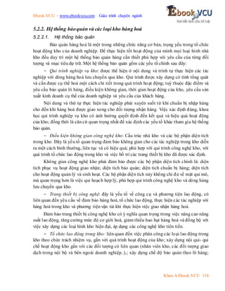 Ebook.VCU – www.ebookvcu.com Giáo trình chuyên ngành
Khoa A Ebook.VCU 114
5.2.2. Hệ thống bảoquản và các loại kho hàng hoá
5.2.2.1. Hệ thống bảo quản
Bảo quản hàng hoá là một trong những chức năng cơ bản, trọng yếu trong tổ chức
hoạt động kho của doanh nghiệp. Để thực hiện tốt hoạt động của mình mọi loại hình nhà
kho đều duy trì một hệ thống bảo quản hàng cần thiết phù hợp với yêu cầu của từng đối
tượng và mục tiêu dự trữ. Một hệ thống bảo quản gồm các yếu tố chính sau đây:
- Qui trình nghiệp vụ kho: được thể hiện ở nội dung và trình tự thực hiện các tác
nghiệp với dòng hàng hoá lưu chuyển qua kho. Qui trình được xây dựng có tính tổng quát
và cần được cụ thể hoá một cách chi tiết trong quá trình hoạt động; tuỳ thuộc đặc điểm và
yêu cầu bảo quản lô hàng, điều kiện không gian, thời gian hoạt động của kho, yêu cầu sản
xuất kinh doanh cụ thể của doanh nghiệp và yêu cầu của khách hàng.
Nội dung và thứ tự thực hiện tác nghiệp phải xuyên suốt từ khi chuẩn bị nhập hàng
cho đến khi hàng hoá được giao xong cho đối tượng nhận hàng. Việc xác định đúng, khoa
học qui trình nghiệp vụ kho có ảnh hưởng quyết định đến kết quả và hiệu quả hoạt động
của kho; đồng thời là căn cứ quan trọng nhất để xác định các yếu tố khác tham gia hệ thống
bảo quản.
- Điều kiện không gian công nghệ kho: Cấu trúc nhà kho và các bộ phận diện tích
trong kho. Đây là yếu tố quan trọng đảm bảo không gian cho các tác nghiệp trong kho diễn
ra một cách bình thường, liên tục và có hiệu quả; phù hợp với qui trình công nghệ kho, với
quá trình tổ chức lao động trong kho và việc bố trí các trang thiết bị kho đã được xác định.
Không gian công nghệ kho phải đảm bảo được các bộ phận diện tích chính là: diện
tích phục vụ hoạt động giao nhận; diện tích bảo quản; diện tích chuẩn bị hàng; diện tích
cho hoạt động quản lý và sinh hoạt. Các bộ phận diện tích này không chỉ đủ về mặt qui mô,
mà quan trọng hơn là việc qui hoạch hợp lý, phù hợp qui trình công nghệ kho và dòng hàng
lưu chuyển qua kho.
- Trang thiết bị công nghệ: đây là yếu tố về công cụ và phương tiện lao động, có
liên quan đến yêu cầu về đảm bảo hàng hoá, tổ chức lao động, thực hiện các tác nghiệp với
hàng hoá trong kho và phương tiện vận tải khi thực hiện việc giao nhận hàng hoá.
Đảm bảo trang thiết bị công nghệ kho có ý nghĩa quan trọng trong việc nâng cao năng
suất lao động, tăng cường mức độ cơ giới hoá, giảm thiểu hao hụt hàng hoá và đồng bộ với
việc xây dựng các loại hình kho hiện đại, áp dụng các công nghệ kho tiên tiến.
- Tổ chức lao động trong kho: liên quan đến việc phân công các loại lao động trong
kho theo chức trách nhiệm vụ, gắn với quá trình hoạt động của kho; xây dựng nội qui- qui
chế hoạt động kho gắn với các đối tượng có liên quan (nhân viên kho, các đối tượng giao
dịch trong nội bộ và bên ngoài doanh nghiệp..),; xây dựng chế độ bảo quản theo lô hàng;
 
