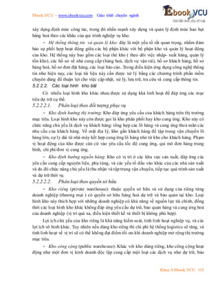 Ebook.VCU – www.ebookvcu.com Giáo trình chuyên ngành
Khoa A Ebook.VCU 115
xây dựng định mức công tác, trong đó nhấn mạnh xây dựng và quản lý định mức hao hụt
hàng hoá theo các khâu của qui trình nghiệp vụ kho.
- Hệ thống thông tin và quản lý kho: đây là một yếu tố rất quan trọng, nhằm đảm
bảo sự phối hợp hoạt động giữa các bộ phận khác với bộ phận kho và quản lý hoạt động
của kho. Hệ thống này bao gồm các loại thẻ kho ( theo dõi việc nhập- xuất hàng, quản lý
tồn kho), các hồ sơ về nhà cung cấp (hàng hoá, dịch vụ vận tải), hồ sơ khách hàng, hồ sơ
hàng hoá, hồ sơ đơn đặt hàng, các loại báo cáo..Trong điều kiện ứng dụng công nghệ thông
tin như hiện nay, các loại tài liệu này cần được xử lý bằng các chương trình phần mềm
chuyên dùng để thuận lợi cho việc cập nhật, xử lý, lưu trữ, tra cứu và cung cấp thông tin.
5.2.2.2. Các loại hình kho bãi
Có nhiều loại hình kho khác nhau được sử dụng khá linh hoạt để đáp ứng các mục
tiêu dự trữ cụ thể.
5.2.2.2.1. Phân loại theo đối tượng phụcvụ
- Kho định hướng thị trường: Kho đáp ứng yêu cầu của khách hàng trên thị trường
mục tiêu. Loại hình kho này còn được gọi là kho phân phối hay kho cung ứng. Kho này có
chức năng chủ yếu là dịch vụ khách hàng: tổng hợp các lô hàng và cung ứng thoả mãn các
nhu cầu của khách hàng. Về mặt địa lý, kho gần khách hàng để tập trung vận chuyển lô
hàng lớn, cự ly dài từ nhà máy kết hợp cung ứng lô hàng nhỏ từ kho cho khách hàng. Phạm
vị hoạt động của kho được căn cứ vào yêu cầu tốc độ cung ứng, qui mô đơn hàng trung
bình, chi phí/đơn vị cung ứng.
- Kho định hướng nguồn hàng: Kho có vị trí ở các khu vực sản xuất, đáp ứng các
yêu cầu cung cấp nguyên liệu, phụ tùng, và các yếu tố đầu vào khác của các nhà sản xuất
và do đó chức năng chủ yếu là thu nhận và tập trung vận chuyển, tiếp tục quá trình sản xuất
và dự trữ thời vụ.
5.2.2.2.2. Phân loại theo quyền sở hữu
- Kho riêng (private warehouse): thuộc quyền sở hữu và sử dụng của riêng từng
doanh nghiệp (thương mại ) có quyền sở hữu hàng hoá dự trữ và bảo quản tại kho. Loại
hình kho này thích hợp với những doanh nghiệp có khả năng về nguồn lực tài chính, đồng
thời các loại hình kho khác không đáp ứng yêu cầu dự trữ, bảo quản hàng và cung ứng hoá
của doanh nghiệp (vị trí quá xa, điều kiện thiết kế và thiết bị không phù hợp).
Lợi ích chủ yếu của kho riêng là khả năng kiểm soát, tính linh hoạt nghiệp vụ, và các
lợi ích vô hình khác. Tuy nhiên nếu dùng kho riêng thì chi phí hệ thống logistics sẽ tăng, và
tính linh hoạt về vị trí sẽ có thể không đạt điểm tối ưu khi doanh nghiệp mở rộng thị trường
mục tiêu.
- Kho công cộng (public warehouse): Khác với kho dùng riêng, kho công cộng hoạt
động như một đơn vị kinh doanh độc lập cung cấp một loạt các dịch vụ như dự trữ, bảo
 