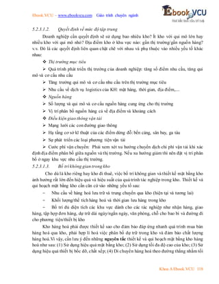 Ebook.VCU – www.ebookvcu.com Giáo trình chuyên ngành
Khoa A Ebook.VCU 118
5.2.3.1.2. Quyết định về mức độ tập trung
Doanh nghiệp cần quyết định sẽ sử dụng bao nhiêu kho? Ít kho với qui mô lớn hay
nhiều kho với qui mô nhỏ? Địa điểm kho ở khu vực nào: gần thị trường/gần nguồn hàng?
v.v. Đó là các quyết định liên quan chặt chẽ với nhau và phụ thuộc vào nhiều yếu tố khác
nhau:
 Thị trường mục tiêu
 Quá trình phát triển thị trường của doanh nghiệp: tăng số điểm nhu cầu, tăng qui
mô và cơ cấu nhu cầu
 Tăng trưởng qui mô và cơ cấu nhu cầu trên thị trường mục tiêu
 Nhu cầu về dịch vụ logistics của KH: mặt hàng, thời gian, địa điểm,....
 Nguồn hàng
 Số lượng và qui mô và cơ cấu nguồn hàng cung ứng cho thị trường
 Vị trí phân bố nguồn hàng cả về địa điểm và khoảng cách
 Điều kiện giao thông vận tải
 Mạng lưới các con đường giao thông
 Hạ tầng cơ sở kĩ thuật của các điểm dừng đỗ: bến cảng, sân bay, ga tàu
 Sự phát triển các loại phương tiện vận tải
 Cước phí vận chuyển: Phải xem xét xu hướng chuyển dịch chi phí vận tải khi xác
định địa điểm phân bố giữa nguồn và thị trường. Nếu xu hướng giảm thì nên đặt vị trí phân
bố ở ngay khu vực nhu cầu thị trường.
5.2.3.1.3. Bố trí không gian trong kho
Cho dù là kho riêng hay kho đi thuê, việc bố trí không gian và thiết kế mặt bằng kho
ảnh hưởng rất lớn đến hiệu quả và hiệu suất của quá trình tác nghiệp trong kho. Thiết kế và
qui hoạch mặt bằng kho cần căn cứ vào những yếu tố sau:
- Nhu cầu về hàng hoá lưu trữ và trung chuyển qua kho (hiện tại và tương lai)
- Khối lượng/thể tích hàng hoá và thời gian lưu hàng trong kho
- Bố trí đủ diện tích các khu vực dành cho các tác nghiệp như nhận hàng, giao
hàng, tập hợp đơn hàng, dự trữ dài ngày/ngắn ngày, văn phòng, chỗ cho bao bì và đường đi
cho phương tiện/thiết bị kho
Kho hàng hoá phải được thiết kế sao cho đảm bảo đáp ứng nhanh quá trình mua bán
hàng hoá qua kho, phải hợp lí hoá việc phân bố dự trữ trong kho và đảm bảo chất lượng
hàng hoá.Vì vậy, cần lưu ý đến những nguyên tắc thiết kế và qui hoạch mặt bằng kho hàng
hoá như sau: (1) Sử dụng hiệu quả mặt bằng kho; (2) Sử dụng tối đa độ cao của kho; (3) Sử
dụng hiệu quả thiết bị bốc dỡ, chất xếp; (4) Di chuyển hàng hoá theo đường thẳng nhằm tối
 