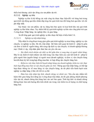 Ebook.VCU – www.ebookvcu.com Giáo trình chuyên ngành
Khoa A Ebook.VCU 119
thiểu hoá khoảng cách vận đông của sản phẩm dự trữ.
5.2.3.2. Nghiệp vụ kho
Nghiệp vụ kho là hệ thống các mặt công tác được thực hiện đối với hàng hoá trong
quá trình vận động qua kho nhằm đáp ứng cho quá trình trao đổi hàng hoá qua kho với chi
phí thấp nhất.
Tuỳ thuộc vào sản phẩm, vật tư, hàng hóa bảo quản và loại hình kho mà quá trình
nghiệp vụ kho khác nhau. Tuy nhiên bất kỳ quá trình nghiệp vụ kho nào cũng phải trải qua
3 công đoạn: Nhập hàng; tác nghiệp kho; và giao hàng.
Sơ đồ tổng quát quá trình nghiệp vụ kho được thể hiện ở biểu hình 5.4.
5.2.3.2.1. Nghiệp vụ tiếp nhận hàng.
Tiếp nhận là công đoạn trung gian giữa quá trình nghiệp vụ mua hàng, nghiệp vụ vận
chuyển, và nghiệp vụ kho. Do đó, tiếp nhận thể hiện mối quan hệ kinh tế - pháp lý giữa
các đơn vị kinh tế: nguồn hàng, nhà cung cấp dịch vụ vận chuyển, và doanh nghiệp thương
mại. Chính vì vậy, tiếp nhận phải đảm bảo các yêu cầu sau:
- Xác định trách nhiệm vật chất cụ thể giữa đơn vị cung ứng và người nhận hàng:
Đây là xác định rõ trách nhiệm vật chất trong việc thực hiên các cam kết kinh tế - pháp lý
giữa người bán (nguồn hàng) và người mua (doanh nghiệp), và đơn vị vận chuyển hàng
hoá đã được ký kết trong hợp đồng mua-bán và hợp đồng vận chuyển hàng hoá.
- Kiểm tra việc thực hiện kế hoạch nhập hàng của doanh nghiệp, kiểm tra việc thực
hiện hợp đồng mua bán và vận chuyển giữa các bên: Thông qua tiếp nhận hàng, có thể tập
hợp được thông tin về mua hàng và vận chuyển hàng, do đó phải tiến hành hạch toán
nghiệp vụ nhập hàng ở kho chi tiết và cụ thể.
- Đảm bảo tiếp nhận kịp thời, nhanh chóng và chính xác: Yêu cầu này nhằm tiết
kiệm thời gian hàng hoá dừng lại ở công đoạn tiếp nhận, do đó giải phóng nhanh phương
tiện vận tải, nhanh chóng đưa hàng hoá vào nơi bảo quản. Tính kịp thời và nhanh chóng
không được làm ảnh hưởng đến tính chính xác trong việc kiểm tra số lượng và chất lượng
hàng hoá.
 