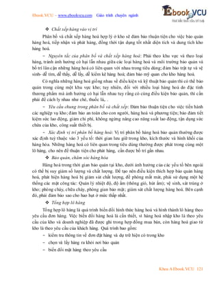 Ebook.VCU – www.ebookvcu.com Giáo trình chuyên ngành
Khoa A Ebook.VCU 121
 Chất xếp hàng vào vị trí
Phân bố và chất xếp hàng hoá hợp lý ở kho sẽ đảm bảo thuận tiện cho việc bảo quản
hàng hoá, tiếp nhận và phát hàng, đồng thời tận dụng tốt nhất diện tích và dung tích kho
hàng hoá.
- Nguyên tắc của phân bố và chất xếp hàng hoá: Phải theo khu vực và theo loại
hàng, tránh ảnh hưởng có hại lẫn nhau giữa các loại hàng hoá và môi trường bảo quản và
bố trí lân cận những hàng hoá có liên quan với nhau trong tiêu dùng; đảm bảo trật tự và vệ
sinh- dễ tìm, dễ thấy, dễ lấy, dễ kiểm kê hàng hoá; đảm bảo mỹ quan cho kho hàng hoá.
Có nghĩa những hàng hoá giống nhau về điều kiện và kỹ thuật bảo quản thì có thể bảo
quản trong cùng một khu vực kho; tuy nhiên, đối với nhiều loại hàng hoá do đặc tính
thương phẩm mà ảnh hưởng có hại lẫn nhau tuy rằng có cùng điều kiện bảo quản, thì cần
phải để cách ly nhau như chè, thuốc lá,. .
- Yêu cầu chung trong phân bố và chất xếp: Đảm bảo thuận tiện cho việc tiến hành
các nghiệp vụ kho; đảm bảo an toàn cho con người, hàng hoá và phương tiện; bảo đảm tiết
kiệm sức lao động, giảm chi phí, không ngừng nâng cao năng suất lao động, tận dụng sức
chứa của kho, công suất thiết bị.
- Xác định vị trí phân bố hàng hoá: Vị trí phân bố hàng hoá bảo quản thường được
xác định tuỳ thuộc vào 3 yếu tố: thời gian lưu giữ trong kho, kích thước và hình khối của
hàng hóa. Những hàng hoá có liên quan trong tiêu dùng thường được phát trong cùng một
lô hàng, cho nên để thuận tiện cho phát hàng, cần được bố trí gần nhau.
 Bảo quản, chăm sóc hàng hóa
Hàng hoá trong thời gian bảo quản tại kho, dưới ảnh hưởng của các yếu tố bên ngoài
có thể bị suy giảm số lượng và chất lượng. Để tạo nên điều kiện thích hợp bảo quản hàng
hoá, phát hiện hàng hoá bị giảm sút chất lượng, đề phòng mất mát, phải sử dụng một hệ
thống các mặt công tác: Quản lý nhiệt độ, độ ẩm (thông gió, hút ẩm); vệ sinh, sát trùng ở
kho; phòng cháy, chữa cháy, phòng gian bảo mật; giám sát chất lượng hàng hoá. Bên cạnh
đó, phải đảm bảo sao cho hao hụt ở mức thấp nhất.
 Tổng hợp lô hàng
Tổng hợp lô hàng là quá trình biến đổi hình thức hàng hoá và hình thành lô hàng theo
yêu cầu đơn hàng. Việc biến đổi hàng hoá là cần thiết, vì hàng hoá nhập kho là theo yêu
cầu của kho và doanh nghiệp đã được ghi trong hợp đồng mua bán, còn hàng hoá giao từ
kho là theo yêu cầu của khách hàng. Quá trình bao gồm:
- kiểm tra thông tin về đơn đặt hàng và dự trữ hiện có trong kho
- chọn và lấy hàng ra khỏi nơi bảo quản
- biến đổi mặt hàng theo yêu cầu
 