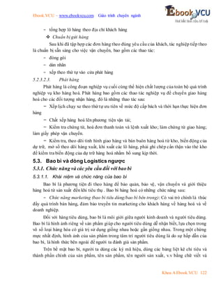 Ebook.VCU – www.ebookvcu.com Giáo trình chuyên ngành
Khoa A Ebook.VCU 122
- tổng hợp lô hàng theo địa chỉ khách hàng
 Chuẩn bị gửi hàng
Sau khi đã tập hợp các đơn hàng theo đúng yêu cầu của khách, tác nghiệp tiếp theo
là chuẩn bị sẵn sàng cho việc vận chuyển, bao gồm các thao tác:
- đóng gói
- dán nhãn
- xếp theo thứ tự vào cửa phát hàng
5.2.3.2.3. Phát hàng
Phát hàng là công đoạn nghiệp vụ cuối cùng thể hiện chất lượng của toàn bộ quá trình
nghiệp vụ kho hàng hoá. Phát hàng bao gồm các thao tác nghiệp vụ để chuyển giao hàng
hoá cho các đối tượng nhận hàng, đó là những thao tác sau:
- Xếp lịch chạy xe theo thứ tự ưu tiên về mức độ cấp bách và thời hạn thực hiện đơn
hàng
- Chất xếp hàng hoá lên phương tiện vận tải;
- Kiểm tra chứng từ, hoá đơn thanh toán và lệnh xuất kho; làm chứng từ giao hàng;
làm giấy phép vận chuyển.
- Kiểm tra, theo dõi tình hình giao hàng và bán buôn hàng hoá từ kho, biến động của
dự trữ, mở sổ theo dõi hàng xuất, khi xuất các lô hàng, phải ghi chép cẩn thận vào thẻ kho
để kiểm tra biến động của dự trữ hàng hoá nhằm bổ sung kịp thời.
5.3. Bao bì và dòng Logistics ngược
5.3.1. Chức năng và các yêu cầu đối với bao bì
5.3.1.1. Khái niệm và chức năng của bao bì
Bao bì là phương tiện đi theo hàng để bảo quản, bảo vệ, vận chuyển và giới thiệu
hàng hoá từ sản xuất đến khi tiêu thụ . Bao bì hàng hoá có những chức năng sau:
- Chức năng marketing (bao bì tiêu dùng/bao bì bên trong): Có vai trò chính là thúc
đẩy quá trình bán hàng, đảm bảo truyền tin marketing cho khách hàng về hàng hoá và về
doanh nghiệp.
Đối với hàng tiêu dùng, bao bì là môi giới giữa người kinh doanh và người tiêu dùng.
Bao bì là hình ảnh riêng về sản phẩm giúp cho người tiêu dùng dễ nhận biết, lựa chọn trong
vô số loại hàng hóa có giá trị sử dụng giống nhau hoặc gần giống nhau. Trong một chừng
mực nhất định, hình ảnh của sản phẩm trong tâm trí người tiêu dùng là do sự hấp dẫn của
bao bì, là hình thức bên ngoài để người ta đánh giá sản phẩm.
Trên bề mặt bao bì, người ta dùng các ký mã hiệu, dùng các bảng liệt kê chỉ tiêu và
thành phần chính của sản phẩm, tên sản phẩm, tên người sản xuất, v.v bằng chữ viết và
 