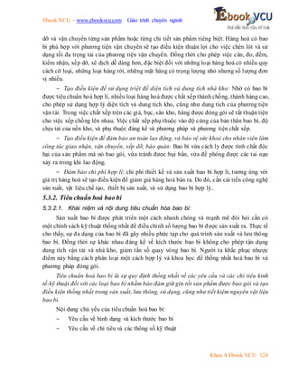 Ebook.VCU – www.ebookvcu.com Giáo trình chuyên ngành
Khoa A Ebook.VCU 124
dỡ và vận chuyển từng sản phẩm hoặc từng chi tiết sản phẩm riêng biệt. Hàng hoá có bao
bì phù hợp với phương tiện vận chuyển sẽ tạo điều kiện thuận lợi cho việc chèn lót và sử
dụng tối đa trọng tải của phương tiện vận chuyển. Đồng thời cho phép việc cân, đo, đếm,
kiểm nhận, xếp dỡ, xê dịch dễ dàng hơn, đặc biệt đối với những loại hàng hoá có nhiều quy
cách cỡ loại, những loại hàng rời, những mặt hàng có trọng lượng nhỏ nhưng số lượng đơn
vị nhiều.
- Tạo điều kiện để sử dụng triệt để diện tích và dung tích nhà kho: Nhờ có bao bì
được tiêu chuẩn hoá hợp lí, nhiều loại hàng hoá được chất xếp thành chồng, thành hàng cao,
cho phép sử dụng hợp lý diện tích và dung tích kho, cũng như dung tích của phương tiện
vận tải. Trong việc chất xếp trên các giá, bục, sân kho, hàng được đóng gói sẽ rất thuận tiện
cho việc xếp chồng lên nhau. Việc chất xếp phụ thuộc vào độ cứng của bản thân bao bì, độ
chịu tải của nền kho, và phụ thuộc đáng kể và phương pháp và phương tiện chất xếp.
- Tạo điều kiện để đảm bảo an toàn lao động, và bảo vệ sức khoẻ cho nhân viên làm
công tác giao nhận, vận chuyển, xếp dỡ, bảo quản: Bao bì vừa cách ly được tính chất độc
hại của sản phẩm mà nó bao gói, vừa tránh được bụi bẩn, vừa đề phóng được các tai nạn
xảy ra trong khi lao động.
- Đảm bảo chi phí hợp lí: chi phí thiết kế và sản xuất bao bì hợp lí, tương ứng với
giá trị hàng hoá sẽ tạo điều kiện để giảm giá hàng hoá bán ra. Do đó, cần cải tiến công nghệ
sản xuất, vật liệu chế tạo, thiết bị sản xuất, và sử dụng bao bì hợp lý..
5.3.2. Tiêu chuẩn hoá bao bì
5.3.2.1. Khái niệm và nội dung tiêu chuẩn hóa bao bì:
Sản xuất bao bì được phát triển một cách nhanh chóng và mạnh mẽ đòi hỏi cần có
một chính sách kỹ thuật thống nhất để điều chỉnh số lượng bao bì được sản xuất ra. Thực tế
cho thấy, sự đa dạng của bao bì đã gây nhiều phức tạp cho quá trình sản xuất và lưu thông
bao bì. Đồng thời sự khác nhau đáng kể về kích thước bao bì không cho phép tận dụng
dung tích vận tải và nhà kho, giảm tần số quay vòng bao bì. Người ta khắc phục nhược
điểm này bằng cách phân loại một cách hợp lý và khoa học để thống nhất hoá bao bì và
phương pháp đóng gói.
Tiêu chuẩn hoá bao bì là sự quy định thống nhất về các yêu cầu và các chỉ tiêu kinh
tế-kỹ thuật đối với các loại bao bì nhằm bảo đảm giữ gìn tốt sản phẩm được bao gói và tạo
điều kiện thống nhất trong sản xuất, lưu thông, sử dụng, cũng như tiết kiệm nguyên vật liệu
bao bì.
Nội dung chủ yếu của tiêu chuẩn hoá bao bì:
- Yêu cầu về hình dạng và kích thước bao bì
- Yêu cầu về chỉ tiêu và các thông số kỹ thuật
 