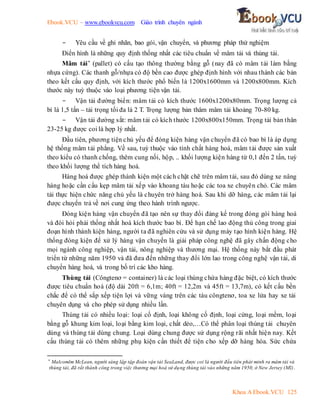 Ebook.VCU – www.ebookvcu.com Giáo trình chuyên ngành
Khoa A Ebook.VCU 125
- Yêu cầu về ghi nhãn, bao gói, vận chuyển, và phương pháp thử nghiệm
Điển hình là những quy định thống nhất các tiêu chuẩn về mâm tải và thùng tải.
Mâm tải* (pallet) có cấu tạo thông thường bằng gỗ (nay đã có mâm tải làm bằng
nhựa cứng). Các thanh gỗ/nhựa có độ bền cao được ghép định hình với nhau thành các bản
theo kết cấu quy định, với kích thước phổ biến là 1200x1600mm và 1200x800mm. Kích
thước này tuỳ thuộc vào loại phương tiện vận tải.
- Vận tải đường biển: mâm tải có kích thước 1600x1200x80mm. Trọng lượng cả
bì là 1,5 tấn – tải trọng tối đa là 2 T. Trọng lượng bản thâm mâm tải khoảng 70-80 kg.
- Vận tải đường sắt: mâm tải có kích thước 1200x800x150mm. Trọng tải bản thân
23-25 kg được coi là hợp lý nhất.
Đầu tiên, phương tiện chủ yếu để đóng kiện hàng vận chuyển đã có bao bì là áp dụng
hệ thống mâm tải phẳng. Về sau, tuỳ thuộc vào tính chất hàng hoá, mâm tải được sản xuất
theo kiểu có thanh chống, thêm cung nối, hộp, .. khối lượng kiện hàng từ 0,1 đến 2 tấn, tuỳ
theo khối lượng thể tích hàng hoá.
Hàng hoá được ghép thành kiện một cách chặt chẽ trên mâm tải, sau đó dùng xe nâng
hàng hoặc cần cẩu kẹp mâm tải xếp vào khoang tàu hoặc các toa xe chuyên chỏ. Các mâm
tải thực hiện chức năng chủ yếu là chuyên trở hàng hoá. Sau khi dỡ hàng, các mâm tải lại
được chuyển trả về nơi cung ứng theo hành trình ngược.
Đóng kiện hàng vận chuyển đã tạo nên sự thay đổi đáng kể trong đóng gói hàng hoá
và đòi hỏi phải thống nhất hoá kích thước bao bì. Để hạn chế lao động thủ công trong giai
đoạn hình thành kiện hàng, người ta đã nghiên cứu và sử dụng máy tạo hình kiện hàng. Hệ
thống đóng kiện để xử lý hàng vận chuyển là giải pháp công nghệ đã gây chấn động cho
mọi ngành công nghiệp, vận tải, nông nghiệp và thương mại. Hệ thống này bắt đầu phát
triển từ những năm 1950 và đã đưa đến những thay đổi lớn lao trong công nghệ vận tải, di
chuyển hàng hoá, và trong bố trí các kho hàng.
Thùng tải (Côngtenơ = container) là các loại thùng chứa hàng đặc biệt, có kích thước
được tiêu chuẩn hoá (độ dài 20ft = 6,1m; 40ft = 12,2m và 45ft = 13,7m), có kết cấu bền
chắc để có thể sắp xếp tiện lợi và vững vàng trên các tàu côngtenơ, toa xe lửa hay xe tải
chuyên dụng và cho phép sử dụng nhiều lần.
Thùng tải có nhiều loại: loại cố định, loại không cố định, loại cứng, loại mềm, loại
bằng gỗ khung kim loại, loại bằng kim loại, chất dẻo,…Có thể phân loại thùng tải chuyên
dùng và thùng tải dùng chung. Loại dùng chung được sử dụng rộng rãi nhất hiện nay. Kết
cấu thùng tải có thêm những phụ kiện cần thiết để tiện cho xếp dỡ hàng hóa. Sức chứa
* Malcomlm McLean, người sáng lập tập đoàn vận tải SeaLand, được coi là người đầu tiên phát minh ra mâm tải và
thùng tải, đã rất thành công trong việc thương mại hoá sử dụng thùng tải vào những năm 1950, ở New Jersey (Mĩ).
 