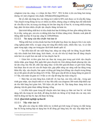 Ebook.VCU – www.ebookvcu.com Giáo trình chuyên ngành
Khoa A Ebook.VCU 126
côngtenơ (của tàu, cảng, v.v.) được đo theo TEU*. TEU là đơn vị đo của hàng hoá tương
đương với một côngtenơ tiêu chuẩn 20ft(dài)x8ft(rộng)x8ft(cao).
Hệ số chất xếp hàng hóa vào thùng tải ít nhất là 80% mới được coi là xếp đầy hàng.
Vận chuyển trong thùng tải tuy có nhiều ưu điểm, nhưng cũng có những hạn chế nhất định
do vốn đầu tư lớn, tải trọng của thùng tải lớn làm tăng hệ số bao bì, và trong nhiều trường
hợp, phải tốn kém nhiều chi phí vận chuyển thùng tải hoàn trả.
Quá trình thống nhất hoá và tiêu chuẩn hoá bao bì không chỉ bao gồm những kiểu bao
bì có đáy vuông góc, mà còn cả những kiểu bao bì khác (dáng tròn). Module xuất phát để
thống nhất hoá bao bì loại này cũng là 1200x800mm.
5.3.2.2. Tác dụng của tiêu chuẩn hoá bao bì
Thống nhất hoá và tiêu chuẩn hoá bao bì đã phát huy được tác dụng to lớn ở các nước
công nghiệp phát triển, và ngày càng mở rộng đến nhiều nước, nhiều khu vực, và có tầm
quan trọng ngày càng cao trong giao dịch kinh doanh quốc tế.
- Tạo điều kiện để sản xuất hàng loạt, nâng cao năng suất lao động, hạ giá thành:
việc tiêu chuẩn hoá hình dạng, kích thước, và các chỉ tiêu kỹ thuật làm dễ dàng chuyên
môn hoá và cơ giới hoá sản xuất và lưu chuyển bao bì
- Giảm bớt và đơn giản hoá các thao tác trung gian trong quá trình vận chuyển
(kiểm nhận, giao hàng); Rút ngắn thời gian chuyển tải; Giải phóng nhanh phương tiện vận
tải (do công việc bốc dỡ, chất xếp nặng nhọc và tốn thời gian đã được cơ giới hoá); Hàng
hoá được đưa từ cửa tới cửa rất thuận tiện, góp phần nâng cao năng suất lao động trong
khâu bốc xếp, vận chuyển, bảo quản và đóng gói hàng hoá (Hàng vận chuyển trong thùng
tải có thể giảm chi phí lao động từ 8-10 lần. Thời gian xếp dỡ khi sử dụng thùng tải giảm từ
5-7 lần, trên mâm tải giảm từ 3-4 lần so với xếp dỡ từng bao kiện riêng lẻ)
- Đảm bảo an toàn hàng hoá, tránh đổ vỡ, hao hụt, xáo trộn, mất cắp... trong quá
trình giao nhận, vận chuyển nhờ có vỏ bọc bền chắc của côngtenơ; Đỡ tranh chấp khiếu nại
do tổn thất hàng hoá giảm bớt; Tiết kiệm chi phí bao bì; Tận dụng được dung tích của
phương tiện do giảm được những khoảng trống.
- Là điều kiện quan trọng để chuyên môn hoá dụng cụ tháo mở bao bì: với hình
dạng, kết cấu trọng tải xác định, dễ dàng ấn định các thông số kỹ thuật cho các máy móc
thiết bị đóng mở bao bì, hạn chế được hư hỏng.
5.3.3. Quá trình nghiệp vụ bao bì
5.3.3.1. Tiếp nhận bao bì
Bao gồm các công tác nhằm kiểm tra và đánh giá tình trạng số lượng và chất lượng
bao bì.Trong trường hợp sử dụng bao bì để đóng gói hàng hoá, thì việc tiếp nhận bao bì
* twenty-foot equivalent units
 