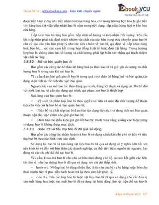 Ebook.VCU – www.ebookvcu.com Giáo trình chuyên ngành
Khoa A Ebook.VCU 127
được tiến hành riêng như tiếp nhận một loại hàng hoá, còn trong trường hợp bao bì gắn liền
với hàng hoá thì việc tiếp nhận bao bì nằm trong nội dung tiếp nhận hàng hoá ở kho hay
cửa hàng.
Tiếp nhận bao bì cũng bao gồm: tiếp nhận số lượng và tiếp nhận chất lượng. Yêu cầu
khi tiếp nhận phải xác định trách nhiệm vật chất của các bên trong việc chuyển giao bao bì
căn cứ vào các văn bản pháp lý như các tiêu chuẩn về bao bì, qui định về tiếp nhận hàng
hoá, bao bì,... vào các cam kết trong hợp đồng kinh tế hoặc đơn đặt hàng. Trong trường
hợp bao bì không đảm bảo số lượng và chất lượng, phải lập biên bản nhằm qui trách nhiệm
vật chất rõ ràng.
5.3.3.2. Mở và bảo quản bao bì
Bao gồm các công tác để tháo dỡ hàng hoá ra khỏi bao bì và giữ gìn số lượng và chất
lượng bao bì trong sau khi mở bao bì.
Yêu cầu: đảm bảo giữ gìn tốt bao bì trong quá trình tháo dỡ hàng hoá và bảo quản, tận
dụng diện tích và thể tích khu vực bảo quản.
Nguyên tắc của mở bao bì: theo đúng qui trình, đúng kỹ thuật và dụng cụ. Do đó đối
với mỗi loại bao bì cần xây dựng qui trình, qui phạm mở bao bì thích hợp.
Nội dung của bảo quản bao bì:
- Vệ sinh và phân loại bao bì theo quyền sở hữu và mức độ chất lượng để thuận
tiện cho việc xử lý bao bì và bảo quản bao bì;
- Phân bố và chất xếp bao bì đảm bảo tận dụng diện tích và dung tích nơi bảo quản,
thuận tiện cho việc chăm sóc, giữ gìn bao bì;
- Đảm bảo các điều kiện giữ gìn tốt bao bì: tránh mưa nắng, chống các hiện tượng
sử dụng bao bì không đúng mục đích.
5.3.3.3. Hoàn trả và tiêu thụ bao bì đã qua sử dụng
Bao gồm các công tác nhằm hoàn trả bao bì sử dụng nhiều lần cho chủ sở hữu và tiêu
thụ bao bì theo các hình thức xác định.
Sử dụng lại bao bì và tận dụng vật liệu bao bì đã qua sử dụng có ý nghĩa lớn đối với
nền kinh tế và đối với bản thân các doanh nghiệp, cụ thể: tiết kiệm nguồn tài nguyên, lao
động và các chi phí để chế tạo bao bì.
Yêu cầu: Hoàn trả bao bì cho chủ sở hữu theo đúng chế độ và cam kết giữa các bên,
tận thu và tiêu thụ những bao bì đã qua sử dụng với chi phí thấp nhất.
- Hoàn trả: Những bao bì dùng nhiều lần, là tài sản của bên chủ hàng hoặc bên cho
thuê mướn bao bì phải tiến hành hoàn trả lại theo cam kết pháp lý.
- Tiêu thụ: Bán các loại bao bì hoặc vật liệu bao bì đã qua sử dụng cho các đơn vị
sản xuất hàng hoá hoặc sản xuất bao bì để sử dụng lại hoặc dùng làm vật liệu chế tạo bao bì
 