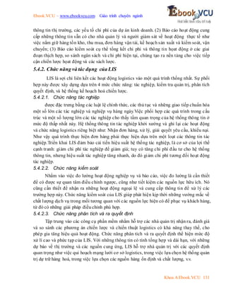Ebook.VCU – www.ebookvcu.com Giáo trình chuyên ngành
Khoa A Ebook.VCU 131
thông tin thị trường, các yếu tố chi phí của dự án kinh doanh. (2) Báo cáo hoạt động cung
cấp những thông tin sẵn có cho nhà quản lý và người giám sát về hoạt động thực tế như
việc nắm giữ hàng tồn kho, thu mua, đơn hàng vận tải, kế hoạch sản xuất và kiểm soát, vận
chuyển; (3) Báo cáo kiểm soát cụ thể tổng kết chi phi và thông tin họat động ở các giai
đoạn thịch hợp, so sánh ngân sách và chi phí hiện tại, chúng tạo ra nền tảng cho việc tiếp
cận chiến lược họat động và các sách lược.
5.4.2. Chức năng và tác dụng của LIS
LIS là sợi chỉ liên kết các hoạt động logistics vào một quá trình thống nhất. Sự phối
hợp này được xây dựng dựa trên 4 mức chức năng: tác nghiệp, kiểm tra quản trị, phân tích
quyết định, và hệ thống kế hoạch hoá chiến lược.
5.4.2.1. Chức năng tác nghiệp
được đặc trưng bằng các luật lệ chính thức, các thủ tục và những giao tiếp chuẩn hóa
một số lớn các tác nghiệp và nghiệp vụ hàng ngày.Việc phối hợp các quá trình trong cấu
trúc và một số lượng lớn các tác nghiệp cho thấy tầm quan trọng của hệ thống thông tin ở
mức độ thấp nhất này. Hệ thống thông tin tác nghiệp khởi xướng và ghi lại các hoạt động
và chức năng logistics riêng biệt như: Nhận đơn hàng, xử lý, giải quyết yêu cầu, khiếu nại.
Như vậy quá trình thực hiện đơn hàng phải thực hiện dựa trên một loạt các thông tin tác
nghiệp.Triển khai LIS đảm bảo cải tiến hiệu suất hệ thống tác nghiệp, là cơ sở của lợi thế
cạnh tranh: giảm chi phí tác nghiệp để giảm giá; tuy có tăng chi phí đầu tư cho hệ thống
thông tin, nhưng hiệu suất tác nghiệp tăng nhanh, do đó giảm chi phí tương đối hoạt động
tác nghiệp.
5.4.2.2. Chức năng kiểm soát
Nhằm vào việc đo lường hoạt động nghiệp vụ và báo cáo, việc đo lường là cần thiết
để có được sự quan tâm điều chỉnh ngược, cũng như tiết kiệm các nguồn lực hữu ích. Nó
cũng cần thiết để nhận ra những hoạt động ngoại lệ và cung cấp thông tin để xử lý các
trường hợp này. Chức năng kiểm soát của LIS giúp phát hiện kịp thời những vướng mắc về
chất lượng dịch vụ trong mối tương quan với các nguồn lực hiện có để phục vụ khách hàng,
từ đó có những giải pháp điều chỉnh phù hợp.
5.4.2.3. Chức năng phân tích và ra quyết định
Tập trung vào các công cụ phần mềm nhằm hỗ trợ các nhà quản trị nhận ra, đánh giá
và so sánh các phương án chiến lược và chiến thuật logistics có khả năng thay thế, cho
phép gia tăng hiệu quả hoạt động. Chức năng phân tích và ra quyết định thể hiện mức độ
xử lí cao và phức tạp của LIS. Với những thông tin có tính tổng hợp và dài hạn, với những
dự báo về thị trường và các nguồn cung ứng, LIS hỗ trợ nhà quản trị với các quyết định
quan trọng như việc qui hoạch mạng lưới cơ sở logistics, trong việc lựa chọn hệ thống quản
trị dự trữ hàng hoá, trong việc lựa chọn các nguồn hàng ổn định và chất lượng, v.v.
 