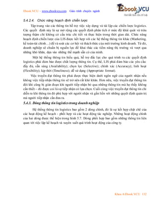 Ebook.VCU – www.ebookvcu.com Giáo trình chuyên ngành
Khoa A Ebook.VCU 132
5.4.2.4. Chức năng hoạch định chiến lược
Tập trung vào các thông tin hỗ trợ việc xây dựng và tái lập các chiến lược logistics.
Các quyết định này là sự mở rộng các quyết định phân tích ở mức độ khái quát và trừu
tượng thậm chí không có cấu trúc chi tiết và thực hiện trong thời gian dài. Chức năng
hoạch định chiến lược của LIS được kết hợp với các hệ thống thông tin khác (Marketing,
kế toán-tài chính…) để rà soát các cơ hội và thách thức của môi trường kinh doanh. Từ đó,
doanh nghiệp sẽ chuẩn bị nguồn lực để khai thác các tiềm năng thị trường và vượt qua
những khó khăn, dựa vào những thế mạnh sẵn có của mình.
Một hệ thống thông tin hiểu quả, hỗ trợ đắc lực cho quá trình ra các quyết định
logistics phải đảm bảo được chất lượng thông tin. Cụ thể, LIS phải đảm bảo các yêu cầu:
đầy đủ, sẵn sàng (Availability); chọn lọc (Selective); chính xác (Accuracy); linh hoạt
(Flexibility); kịp thời (Timeliness); dễ sử dụng (Appropriate format).
Việc truyền đạt thông tin phải được thực hiện dưới ngôn ngữ của người nhận nếu
không việc tiếp nhận thông tin sẽ trở nên rất khó khăn. Hơn nữa, việc truyền đạt thông tin
đôi khi cũng bị gián đoạn khi người tiếp nhận bỏ qua những thông tin mà họ thấy không
cần thiết – đó được coi là sự tiếp nhận có lựa chọn. Cuối cùng việc truyền đạt thông tin chỉ
diễn ra khi thông tin đó phù hợp với người nhận và gắn liền với những quyêt định quản trị
mà người tiếp nhận cần đưa ra.
5.4.3. Dòng thông tin logistics trong doanh nghiệp
Hệ thống thông tin logistics bao gồm 2 dòng chính, đó là sự kết hợp chặt chẽ của
các hoạt động kế hoạch - phối hợp và các hoạt động tác nghiệp. Những hoạt động chính
của hai dòng được thể hiện trong hình 5.7. Dòng phối hợp bao gồm những thông tin liên
quan tới việc lập kế hoạch và xuyên suốt quá trình hoạt động của công ty.
 