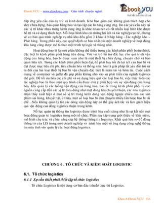 Ebook.VCU – www.ebookvcu.com Giáo trình chuyên ngành
Khoa A Ebook.VCU 136
đáp ứng yêu cầu của dự trữ và kinh doanh. Kho bao gồm các không gian thích hợp cho
việc chứa đựng, bảo quản hàng hóa và tạo lập các lô hàng cung ứng. Do các yêu cầu này tại
các vị trí khác nhau trong kênh cung ứng là khác nhau nên có rất nhiều loại hình kho được
bố trí và sử dụng thich hợp. Mỗi loại hình kho có những lợi ích và tác nghiệp cụ thể, nhưng
về cơ bản quá trình nghiệp vụ nhà kho đều gồm 3 khâu là Nhập hàng –Tác nghiệp kho –
Phát hàng. Trong phần này, các quyết định cơ bản nhất của một doanh nghiệp về hoạt động
kho hàng cũng được mô tả theo một trình tự logic và thống nhất.
Hoạt động bao bì là một phần không thể thiếu trong các kênh phân phối hoàn chỉnh,
đặc biệt là kênh phân phối hàng tiêu dùng. Với vai trò hỗ trợ đắc lực cho quá trình vận
động của hàng hóa, bao bì được xem như là một thiết bị chứa đựng, chuyên chở và bảo
quản hữu ích. Trong các kênh phân phối hiện đại, để phát huy tối đa lợi ích của bao bì và
đạt được mục tiêu chi phí, tiêu chuẩn hóa và thống nhất hóa là giải pháp tất yếu dẫn tới sự
ra đời của hai loại thiết bị bao bì vận chuyển đặc biệt là mâm tải và hòm tải. Cuộc cách
mạng về contenner và pallet đã góp phần không nhỏ vào sự phát triển của ngành logistics
thê giới. Để tối ưu hóa các chi phí và sử dụng hiệu quả các loại bao bì, việc thực hiện các
tác nghiệp bao bì theo một quy trình cần được chú ý phối hợp với sự vận động của hàng
hóa. Khi quản lý các luồng vận động của hàng hóa, bao bì trong kênh phân phối từ các
nguồn cung cấp đến các vị trí tiêu dùng như một dòng lưu chuyển thuận, các nhà logistics
nhận thấy xuất hiện ở một số vị trí trong kênh dòng vận động ngược chiều của các sản
phẩm sai hỏng, khuyết tật, ứ thừa, một số loại bao bì chu chuyển nhiều lần hoặc bao bì tái
chế…Nếu không quản lý tốt các dòng vận động này có thể gây ách tắc và làm giảm hiệu
quả vận động cuả dòng logistics thuận trong kênh.
Nỗ lực quản trị thông tin logistics được trình bày cuối cùng như là sự kết nối mọi
hoạt động quản trị logistics trong một tổ chức. Phần này tập trung giới thiệu về khái niệm,
mô hình cấu trúc và chức năng của hệ thống thông tin logistics. Khái quá hóa sơ đồ dòng
thông tin của LIS trong một doanh nghiệp và trình bày một số ứng dụng công nghệ thông
tin máy tính vào quản lý các hoạt động logistics.
CHƯƠNG 6 . TÔ CHỨC VÀ KIỂM SOÁT LOGISTIC
6.1. Tổ chức logistics
6.1.1 Sự cần thiết phải thiết lập tổ chức logistics
Tổ chức Logistics là nội dung cơ bản đầu tiên để thực thi Logistics.
 