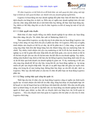 Ebook.VCU – www.ebookvcu.com Giáo trình chuyên ngành
Khoa A Ebook.VCU 137
Tổ chức Logistics có thể hiểu là sơ đồ hình thức các mối quan hệ chức năng, một tập
hợp vô hình các mối quan hệ được các thành viên của doanh nghiệp ngầm hiểu.
Logistics là hoạt động mà mọi doanh nghiệp đều phải thực hiện để đảm bảo cho sự
dịch chuyển của hàng hóa và dịch vụ. Điều này có nghĩa mọi doanh nghiệp luôn cần một
cấu trúc chức năng nhất đinh dù có tính hình thức hay không, để thực hiện hoạt động này.
Tuy nhiên có thể thấy rằng khi cơ cấu tổ chức logistics ra đời sẽ mang lại một số lợi ích
thiết thực.
6.1.1.1.Giải quyết mâu thuẫn.
Hình thức tổ chức truyền thống của nhiều doanh nghiệp là tạo nhóm các hoạt động
theo chức năng chủ yếu: Tài chính, Sản xuất và Marketing (hình 6.1).
Theo quan điểm Logistics, sự sắp xếp này là do phân tán các hoạt động Logistics vào
trong 3 chức năng với mục đích chủ yếu có phần nào khác với Logistics. Điều này có nghĩa,
trách nhiệm vận chuyển có thể bị coi nhẹ, dự trữ bị phân tán ở 3 chức năng, và quá trình
cung ứng (thực hiện đơn đặt hàng) hàng hoá cho khách hàng xếp sau marketing hoặc tài
chính. Tuy nhiên, trách nhiệm chủ yếu của marketing có thể là tối đa hoá doanh thu, của
nghiệp vụ có thể là giảm đến mức thấp nhất chi phí bình quân, còn của tài chính có thể là
tối đa hoá chi phí vốn sao cho tối đa hoá mức thu hồi đầu tư của doanh nghiệp. Tuy nhiên,
những mâu thuẫnvề mục đích có thể làm cho hệ thống Logistics hoạt động dưới mức tối ưu,
và do đó hiệu quả kinh doanh của doanh nghiệp bị giảm sút. Ví dụ, marketing có thể yêu
cầu cung ứng nhanh để hỗ trợ cho bán, trong khi đó các hoạt động nghiệp vụ lại mong
muốn chi phí vận chuyển thấp nhất. Trừ phi có sự phối hợp chặt chẽ giữa các tuyến chức
năng, còn trong đa số mọi trường hợp, không đảm bảo được sự cân đối chi phí- dịch vụ
Logistics. Như vậy cần thiết phải có cấu trúc tổ chức để phối hợp các hoạt động Logistics
phân tán.
6.1.1.2.Tăng cường hiệu quả công tác quản trị.
Thiết lập cấu trúc tổ chức cho các hoạt động Logistics cũng có nghĩa xác định tuyến
quyền lực và trách nhiệm cần thiết để tin chắc rằng, hàng hoá được di chuyểnphù hợp với
kế hoạch và việc kế hoạch hoá lại có thể được tiến hành khi cần thiết. Nếu như cân đối giữa
dịch vụ khách hàng và chi phí là cấp thiết cho các hoạt động của doanh nghiệp thì một số
người sẽ được giao nhiệm vụ theo dõi sự chuyển dịch của hàng hoá, tức là đã quản trị
Logistics. . . Yêu cầu chuyên môn hoá quản trị Logistics đòi hỏi phải có cấu trúc tổ chức
Logistics thích ứng.
 