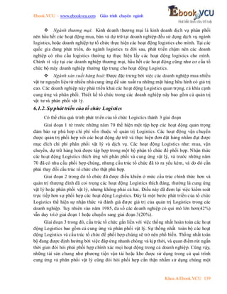 Ebook.VCU – www.ebookvcu.com Giáo trình chuyên ngành
Khoa A Ebook.VCU 139
 Ngành thương mại: Kinh doanh thương mại là kinh doanh dịch vụ phân phối
nên hầu hết các hoạt động mua, bán và dự trữ tại doanh nghiệp đều sử dụng dịch vụ ngành
logistics, hoặc doanh nghiệp tự tổ chức thực hiện các hoạt động logistics cho mình. Tại các
quốc gia đang phát triển, do ngành logistics ra đời sau, phát triển chậm nên các doanh
nghiệp có nhu cầu logistics thường tự thực hiện lấy các hoạt động logistics cho mình.
Chính vì vậy tại các doanh nghiệp thương mại, hầu hết các hoạt động cũng như cơ cấu tổ
chức bộ máy doanh nghiệp thường tập trung cho hoạt động Logistics.
 Ngành sản xuất hàng hoá: Được đặc trưng bởi việc các doanh nghiệp mua nhiều
vật tư nguyên liệu từ nhiều nhà cung ứng để sản xuất ra những mặt hàng hữu hình có giá trị
cao. Các doanh nghiệp này phải triển khai các hoạt động Logistics quan trọng, cả khía cạnh
cung ứng và phân phối. Thiết kế tổ chức trong các doanh nghiệp này bao gồm cả quản trị
vật tư và phân phối vật lý.
6.1.2. Sựphát triển của tổ chức Logistics
Có thể chia quá trình phát triển của tổ chức Logistics thành 3 giai đoạn
Giai đoạn 1 từ trước những năm 70 thể hiện một tập hợp các hoạt động quan trọng
đảm bảo sự phù hơp chi phí vốn thuộc về quản trị Logistics. Các hoạt động vận chuyển
được quản trị phối hợp với các hoạt động dự trữ và thực hiện đơn đặt hàng nhằm đạt được
mục đích chi phí phân phối vật lý và dịch vụ. Các hoạt động Logistics như: mua, vận
chuyển, dự trữ hàng hoá được tập hợp trong một bộ phận tổ chức để phối hợp. Nhận thức
các hoạt động Logistics thích ứng với phân phối và cung ứng vật lý, và trước những năm
70 đã có nhu cầu phối hợp chúng, nhưng cấu trúc tổ chức đã tỏ ra yếu kém, và do đó cần
phải thay đổi cấu trúc tổ chức cho thật phù hợp.
Giai đoạn 2 trong đó tổ chức đã được điều khiển ở mức cấu trúc chính thức hơn và
quản trị thượng đỉnh đã coi trọng các hoạt động Logistics thích đáng, thường là cung ứng
vật lý hoặc phân phối vật lý, nhưng không phải cả hai. Điều này đã đem lại việc kiểm soát
trực tiếp hơn sự phối hợp các hoạt động Logistics. Đây là một bước phát triển của tổ chức
Logistics thể hiện sự nhận thức và đánh giá được giá trị của quản trị Logistics trong các
doanh nghiệp. Tuy nhiên vào năm 1985, đa số các doanh nghiệp có qui mô lớn hơn(42%)
vẫn duy trì ở giai đoạn 1 hoặc chuyển sang giai đoạn 3(20%).
Giai đoạn 3 trong đó, cấu trúc tổ chức gắn liền với việc thống nhất hoàn toàn các hoạt
động Logistics bao gồm cả cung ứng và phân phối vật lý. Sự thống nhất toàn bộ các hoạt
động Logistics và cấu trúc tổ chức để phối hợp chúng sẽ trở nên phổ biến. Thống nhất toàn
bộ đang được định hướng bởi việc đáp ứng nhanh chóng và kịp thời, và quan điểm rút ngắn
thời gian đòi hỏi phải phối hợp chính xác mọi hoạt động trong cả doanh nghiệp. Cũng vậy,
những tài sản chung như phương tiện vận tải hoặc kho được sử dụng trong cả quá trình
cung ứng và phân phối vật lý cũng đòi hỏi phối hợp cẩn thận nhằm sử dụng chúng một
 