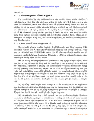 Ebook.VCU – www.ebookvcu.com Giáo trình chuyên ngành
Khoa A Ebook.VCU 140
cách tối đa.
6.1.3. Lựa chọn loại hình tổ chức Logistics
Khi cần phải thiết lập một số hình thức cấu trúc tổ chức, doanh nghiệp có thể có 3
cách lựa chọn: Hình thức cấu trúc không chính tắc (informal); Hình thức cấu trúc nửa
chính tắc (semiformal); Hình thức cấu trúc chính tắc (formal). Không có loại hình nào nổi
trội hơn đối với các doanh nghiệp, cũng như không có loại hình nào phổ biến hơn loại hình
khác đối với các doanh nghiệp có các đặc điểm giống nhau. Lựa chọn loại hình tổ chức đối
với bất kỳ một doanh nghiệp nào bao giờ cũng là do các lực lượng phát triển diễn ra bên
trong doanh nghiệp. Điều này có nghĩa, hình thức tổ chức Logistics thường nhạy cảm với
những bản sắc riêng có trong hãng, với truyền thống tổ chức, và với tầm quan trọng của các
hoạt động Logistics.
6.1.3.1. Hình thức tổ chức không chính tắc
Mục tiêu chủ yếu của tổ chức Logistics là phối hợp các hoạt động Logistics để kế
hoạch hoá và kiểm soát. Có thể đạt được điều này bằng các cách không chính tắc. Về cơ
bản, các cách này không đòi hỏi bất kỳ một sự thay đổi nào trong cấu trúc tổ chức hiện tại,
nhưng dựa vào bắt buộc hoặc thuyết phục để tạo nên sự phối hợp giữa các hoạt động và sự
hợp tác giữa những người có trách nhiệm.
Đối với những doanh nghiệp thiết kế phân tán các hoạt động như vận chuyển, kiểm
soát dự trữ, thực hiện đơn đặt hàng, đôi khi có thể tạo ra một hệ thống khuyến khích để
phối hợp chúng. Ngân sách- là phương sách kiểm soát chủ yếu đối với nhiều doanh nghiệp
-thường lại không khuyến khích sự hợp tác, đôi khi nó là cơ chế phối hợp không hiệu quả.
Ngân sách có thể không khuyến khích bởi nhà quản trị vận chuyển sẽ phát hiện ra sự vô lý
do phải chịu những chi phí vận chuyển cao hơn mức cần thiết để đạt được chi phí dự trữ
thấp hơn. Chi phí dự trữ không thuộc vào trách nhiệm ngân sách của nhà quản trị vận
chuyển. Kết quả của nhà quản trị vận chuyển được đo bằng chi phí vận chuyển so với ngân
sách.
Một hệ thống có thể khuyến khích sự hợp tác là tiến hành hạch toán nội bộ giữa các
hoạt động Logistics khác nhau. Phải cân nhắc việc lựa chọn phương tiện vận tải khi nó gián
tiếp ảnh hưởng đến mức phí dự trữ, đồng thời người ra quyết định vận chuyển sẽ không có
động cơ khác hơn là tìm cách cho chi phí vận chuyển thấp nhất.
Một cách khuyến khích khác là thiết lập hình thức chia sẻ tiết kiệm chi phí. Tất cả các
nhà quản trị các hoạt động Logistics phân tán đưa ra những mô hình chi phí mâu thuẫn có
thể làm giảm sự tiết kiệm chi phí của họ. Có thể định trước chương trình để phân chia tiết
kiệm nhằm phân phối lại tiền lương. Có sự khuyến khích sự hợp tác tiết kiệm tiềm năng
lớn nhất xẩy ra khi mà sự hợp tác là cân đối những hoạt động có mô hình chi phí mâu
thuẫn. Những kế hoạch chia sẻ lợi nhuận này hạn chế thành công của một số doanh nghiệp,
 
