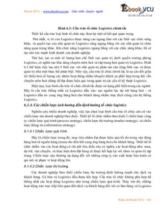 Ebook.VCU – www.ebookvcu.com Giáo trình chuyên ngành
Khoa A Ebook.VCU 143
Hình 6.3: Cấu trúc tổ chức Logistics chính tắc
Thiết kế cấu trúc loại hình tổ chức này đem lại một số kết quả quan trọng.
Thứ nhất, vị trí của Logistics được nâng cao ngang tầm với các lĩnh vực chức năng
khác, và quyền lực của nhà quản trị Logistics cũng ngang bằng với các nhà quản trị chức
năng quan trọng khác. Khi chức năng Logistics ngang bằng với các chức năng khác, thì sẽ
tạo nên sức mạnh kinh doanh của doanh nghiệp;
Thứ hai, tạo ra một số lượng hạn chế lĩnh vực quản trị dưới quyền trưởng phòng
Logistics, có nghĩa tạo khả năng chuyên môn hoá và tập trung hoá quản trị Logistics. Hình
6.3 thể hiện việc taọ nên 5 lĩnh vực với nhà quản trị phân tán cho từng lĩnh vực và được
quản trị như một thực thể phân biệt. Như vậy, cấu trúc tổ chức chính tắc là sự cân đối giữa
tối thiểu hoá số lượng các nhóm hoạt động nhằm khuyến khích sự phối hợp trong khi vẫn
chuyên môn hoá chúng để đạt được hiệu quả trong quản trị các yếu tố kỹ thuật Logistics.
Hiện nay, loại hình cấu trúc tổ chức chính tắc được sử dụng phổ biến trong các ngành.
Đây là cấu trúc thống nhất cả Logistics đầu vào- tạo nguồn lực dự trữ hàng hoá - và
Logistics đầu ra- cung ứng hàng hoá cho khách hàng nhằm mục đích riêng của hệ thống
Logistics.
6.1.4. Cácchiến lược ảnh hưởng đến địnhhướng tổ chức logistics
Nghiên cứu nhiều doanh nghiệp, việc lựa chọn loại hình cấu trúc tổ chức căn cứ vào
chiến lược mà doanh nghiệp theo đuổi. Thiết kế tổ chức nhằm theo đuổi 3 chiến lược công
ty: chiến lược quá trình (process strategy), chiến lược thị trường (market strategy), và chiến
lược thông tin (information strategy).
6.1.4.1.Chiến lược quá trình.
Đây là chiến lược trong đó, mục tiêu nhằm đạt được hiệu quả tối đa trong vận động
hàng hoá từ nguồn hàng (mua) cho đến khi cung ứng hàng hoá cho khách hàng. Thiết kế tổ
chức nhằm vào các hoạt động có chi phí lớn, điều này có nghĩa, các hoạt động như: mua,
dự trữ, vận chuyển, và thực hiện đơn đặt hàng sẽ được kết hợp lại với nhau và quản trị tập
trung. Chiến lược này thường áp dụng đối với những công ty sản xuất hoặc bán buôn có
qui mô và phạm vi hoạt động lớn.
6.1.4.2.Chiến lược thị trường.
Các doanh nghiệp theo đuổi chiến lược thị trường định hướng mạnh cho dịch vụ
khách hàng. Cả bán và Logistics đều được kết hợp. Cấu trúc tổ chức không phù hợp để
thống nhất các hoạt động Logistics như trong chiến lược quá trình. Thay vào đó, những
hoạt động nào trực tiếp liên quan đến dịch vụ khách hàng đối với cả bán hàng và Logistics
 