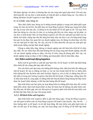 Ebook.VCU – www.ebookvcu.com Giáo trình chuyên ngành
Khoa A Ebook.VCU 144
đều được tập hợp với nhau và thường báo cáo cho cùng một người phụ trách. Cấu trúc này
thích hợp đối với các đơn vị kinh doanh có trình độ dịch vụ khách hàng cao. Tuy nhiên, sẽ
không đạt được chi phí Logistics ở mức thấp nhất.
6.1.4.3.Chiến lược thông tin.
Theo đuổi chiến lược thông tin là những doanh nghiệp có mạng lưới phân phối quan
trọng với mức dự trữ lớn. Sự phối hợp các hoạt động Logistics thông qua mạng lưới phân
tán này là mục tiêu chủ yếu, và thông tin là cấu thành cốt lõi để quản trị tốt. Với mục đích
đảm bảo thông tin, cấu trúc tổ chức có xu hướng gắn liền các chức năng, các bộ phận, và
các đơn vị kinh doanh. Khi các hoạt động Logistics nối liền các ranh giới qui định của các
thành viên kênh, chẳng hạn như khi hàng hoá được đưa vào bán ở các cửa hàng hoặc hàng
hoá gửi trả lại được bảo quản bởi các doanh nghiệp mua, thì thông tin phải được nối liền
với các ranh giới tổ chức này. Do vậy, cấu trúc tổ chức phải bắc cầu qua các ranh giới qui
định truyền thống của bản thân doanh nghiệp.
Chúng ta nhận thấy rằng, không có doanh nghiệp nào thể hiện kiểu thiết kế tổ chức
duy nhất. Do các chiến lược hỗn hợp thường tồn tại trong cùng một doanh nghiệp, nên đối
với các doanh nghiệp tương tự nhau, cấu trúc tổ chức cũng rất phong phú. Bởi vậy, các
doanh nghiệp tương tự nhau có thể ở những giai đoạn phát triển tổ chức khác nhau.
6.2. Kiểm soáthoạt động logistics
Kiểm soát là quá trình so sánh kết quả hiện hữu với kế hoạch và thiết lập hành động
điều chỉnh để cho chúng phù hợp chặt chẽ hơn.
Yêu cầu kiểm soát tập trung vào những điều không chắc chắn làm biến đổi những dự
tính kế hoạch. Sẽ xẩy ra những sai khác so với các tiêu chuẩn thiết kế bởi có nhiều điều
kiện không thể nào dự đoán một cách ổn định. Ngoài ra, còn có thể có những thay đổi cơ
bản diễn ra trong môi trường Logistics làm biến đổi kế hoạch. Chẳng hạn, những thay đổi
về điều kiện kinh tế, công nghệ và những biến đổi thái độ khách hàng không thể thấy trước
được lúc hoạch định, nhương có thể làm ảnh hưởng đến kế hoạch.
Quá trình kiểm soát bao gồm các hoạt động kiểm tra những điều kiện thay đổi và tiến
hành điều chỉnh. Quá trình hoạch định và thực thi hoàn hảo thì không cần phải kiểm soát.
Do điều này rất hiếm gặp, nên các nhà quản trị Logistics phải triển khai bộ máy kiểm soát
để đảm bảo thực hiện các mục tiêu mong muốn.
6.2.1. Môhình kiểm soát Logistics
Quá trình kiểm soát Logistics diễn ra gần như hàng ngày. Trong hệ thống Logistics,
các nhà quản trị kiểm soát các hoạt động Logistics kế hoạch (vận chuyển, kho, dự trữ, . . . )
theo hướng dịch vụ kế hoạch và chi phí hoạt động. Bộ máy kiểm soát gồm hạch toán và
báo cáo kết quả về hệ thống, các mục tiêu hoạt động, một số thông số để thiết lập hành
 