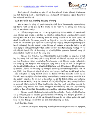 Ebook.VCU – www.ebookvcu.com Giáo trình chuyên ngành
Khoa A Ebook.VCU 155
Thước đo cuối cùng tập trung vào việc sử dụng tổng số tài sản. Kết quả tài sản được
xác định theo tỷ lệ doanh số trên tổng tài sản. Nó chịu ảnh hưởng của cả việc sử dụng và sở
hữu những tài sản hiện tại.
6.3.4. Đặc điểm của hệ thống đo lường lý tưởng.
Một hệ thống đo lường kết quả lý tưởng hợp nhất 3 đặc điểm đem lại phương hướng
kịp thời và chính xác để quản trị: điều hoà lại chi phí /dịch vụ, báo cáo sự hiểu biết động
thái, và báo cáo có chắt lọc.
- Điều hoà chi phí /dịch vụ: Do khó tập hợp các loại dữ liệu và khó kết hợp các mối
quan hệ nhân quả, nên đa số các báo cáo trình bày những chi phí Logistics chỉ trong một
thời kỳ xác định. Các báo cáo không phản ánh những cân đối chi phí /dịch vụ đối với
doanh thu phát sinh. Điều quan trọng là xác định và kết hợp những chi phí xác đáng và
doanh thu cho các nhà quản trị để đưa ra các quyết định hợp lý. Trừ phi chi phí tương quan
hợp lý với doanh thu, nhà quản trị có thể hiểu sai kết quả của hệ thống Logistics. Lợi ích
quan trọng do kế hoạch tác nghiệp đem lại là ở chỗ mọi trình độ hoạt động phù hợp với các
mức chi phí dự tính. Khi các hoạt động tạo nên chi phí liên quan đến doanh số tương lai,
phải điều hoà chi phí với doanh thu tương ứng.
- Báo cáo hiểu biết động thái: Thách thức lớn nhất trong báo cáo Logistics là trình
bày được động thái, chứ không phải là trạng thái tĩnh, tức là trình bày được bức tranh kết
quả hoạt động trong cả thời kỳ mở rộng. Nói chung, đa số các báo cáo nghiệp vụ Logistics
đều cung cấp tình trạng các hoạt động quan trọng như vị trí dự trữ hiện tại, chi phí vận
chuyển, chi phí kho, và các chỉ tiêu chi phí khác hoặc trình độ hoạt động đối với từng thời
kỳ báo cáo. Các báo cáo này cung cấp những số liệu thống kê quan trọng có thể so sánh với
các thời kỳ hoạt động trước đây để xác định xem kết quả có diễn ra như kế hoạch không.
Thiếu những báo cáo trạng thái tĩnh khó có thể đưa ra được bức tranh cho cả thời kỳ quá
khứ và không thể nghiên cứu được những khuynh hướng quan trọng trong tương lai. Các
nhà quản trị Logistics đòi hỏi một hệ thống báo cáo có thể dự tính những khuynh hướng
trái nghịch trước khi họ không thể kiểm soát nổi. Một hệ thống báo cáo lý tưởng có thể đưa
ra những dữ liệu Logistics và thông tin chính xác giúp điều chỉnh hành động quản trị. Do
đó, một hệ thống báo cáo phải có khả năng phán đoán nhằm dự tính xem khuynh hướng
nghiệp vụ đang nổi trội là ở đâu và nhằm vạch ra những hành động điều chỉnh thích hợp.
- Báo cáo tóm tắt: Đo lường Logistics phải được chắt lọc. Do đó, một hệ thống báo
cáo lý tưởng sẽ giúp cho các nhà quản trị tách ra được những hoạt động và quá trình cần
chú ý. Những sự chú ý này có thể xác định các lĩnh vực đòi hỏi những nỗ lực giải quyết
hoặc cần phải đánh giá sâu sắc hơn quá trình hoặc chức năng xác định.
6.4. Cấu trúc báocáo
Có 3 loại báo cáo được sử dụng trong hệ thống kiểm soát Logistics: báo cáo trạng thái,
 